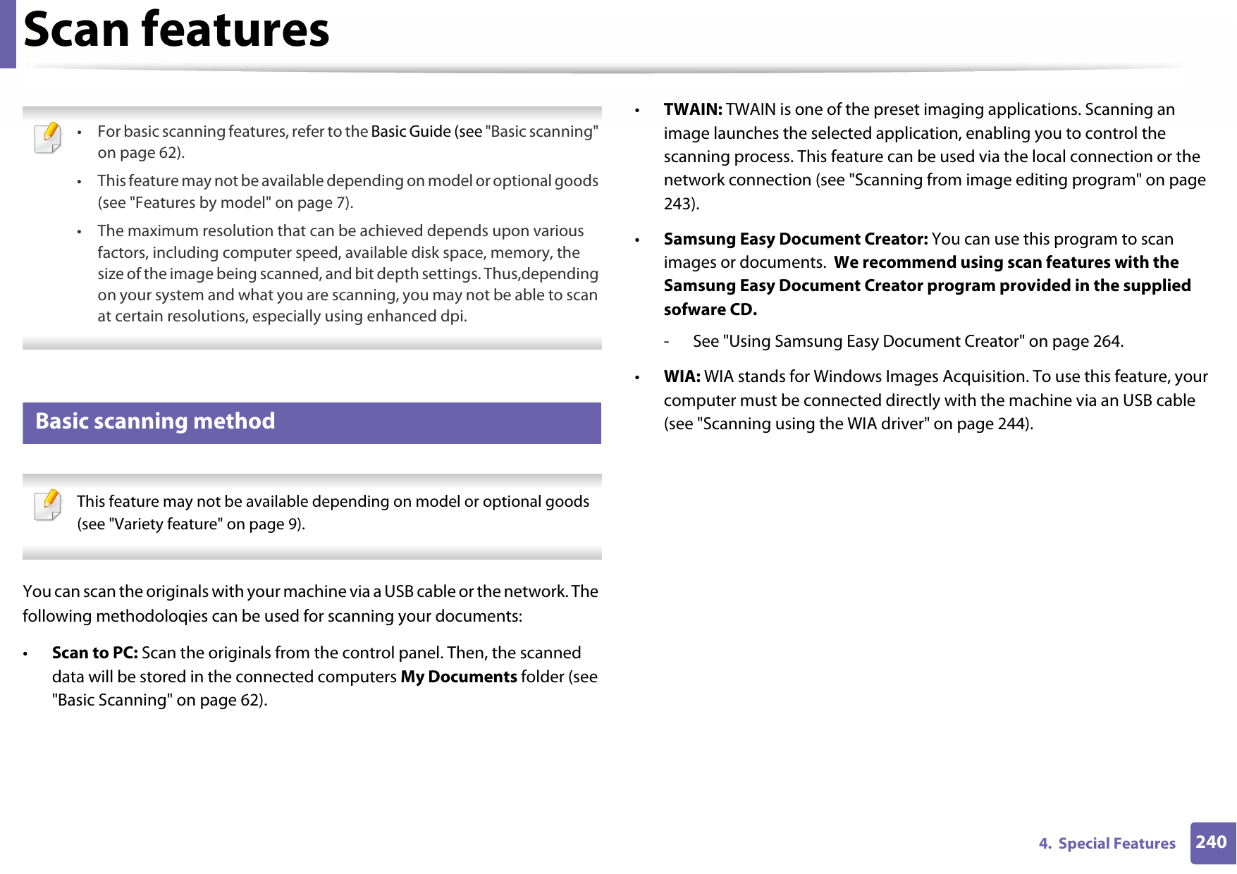 2404.  Special FeaturesScan features • For basic scanning features, refer to the Basic Guide (see &quot;Basic scanning&quot; on page 62).• This feature may not be available depending on model or optional goods (see &quot;Features by model&quot; on page 7).• The maximum resolution that can be achieved depends upon various factors, including computer speed, available disk space, memory, the size of the image being scanned, and bit depth settings. Thus,depending on your system and what you are scanning, you may not be able to scan at certain resolutions, especially using enhanced dpi. 17 Basic scanning method This feature may not be available depending on model or optional goods (see &quot;Variety feature&quot; on page 9). You can scan the originals with your machine via a USB cable or the network. The following methodoloqies can be used for scanning your documents:•Scan to PC: Scan the originals from the control panel. Then, the scanned data will be stored in the connected computers My Documents folder (see &quot;Basic Scanning&quot; on page 62).•TWAIN: TWAIN is one of the preset imaging applications. Scanning an image launches the selected application, enabling you to control the scanning process. This feature can be used via the local connection or the network connection (see &quot;Scanning from image editing program&quot; on page 243).•Samsung Easy Document Creator: You can use this program to scan images or documents.  We recommend using scan features with the Samsung Easy Document Creator program provided in the supplied sofware CD.- See &quot;Using Samsung Easy Document Creator&quot; on page 264.•WIA: WIA stands for Windows Images Acquisition. To use this feature, your computer must be connected directly with the machine via an USB cable (see &quot;Scanning using the WIA driver&quot; on page 244).