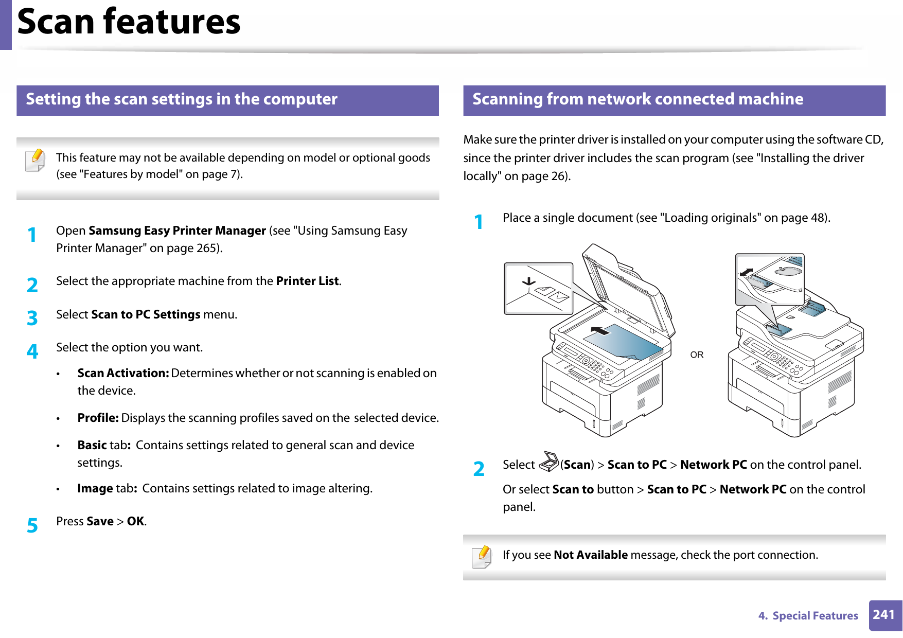 Scan features2414.  Special Features18 Setting the scan settings in the computer This feature may not be available depending on model or optional goods (see &quot;Features by model&quot; on page 7). 1Open Samsung Easy Printer Manager (see &quot;Using Samsung Easy Printer Manager&quot; on page 265).2  Select the appropriate machine from the Printer List.3  Select Scan to PC Settings menu.4  Select the option you want.•Scan Activation: Determines whether or not scanning is enabled on the device.•Profile: Displays the scanning profiles saved on the selected device.•Basic tab:  Contains settings related to general scan and device settings.•Image tab:  Contains settings related to image altering.5  Press Save &gt; OK.19 Scanning from network connected machineMake sure the printer driver is installed on your computer using the software CD, since the printer driver includes the scan program (see &quot;Installing the driver locally&quot; on page 26).1Place a single document (see &quot;Loading originals&quot; on page 48).2  Select (Scan) &gt; Scan to PC &gt; Network PC on the control panel.Or select Scan to button &gt; Scan to PC &gt; Network PC on the control panel. If you see Not Available message, check the port connection. 