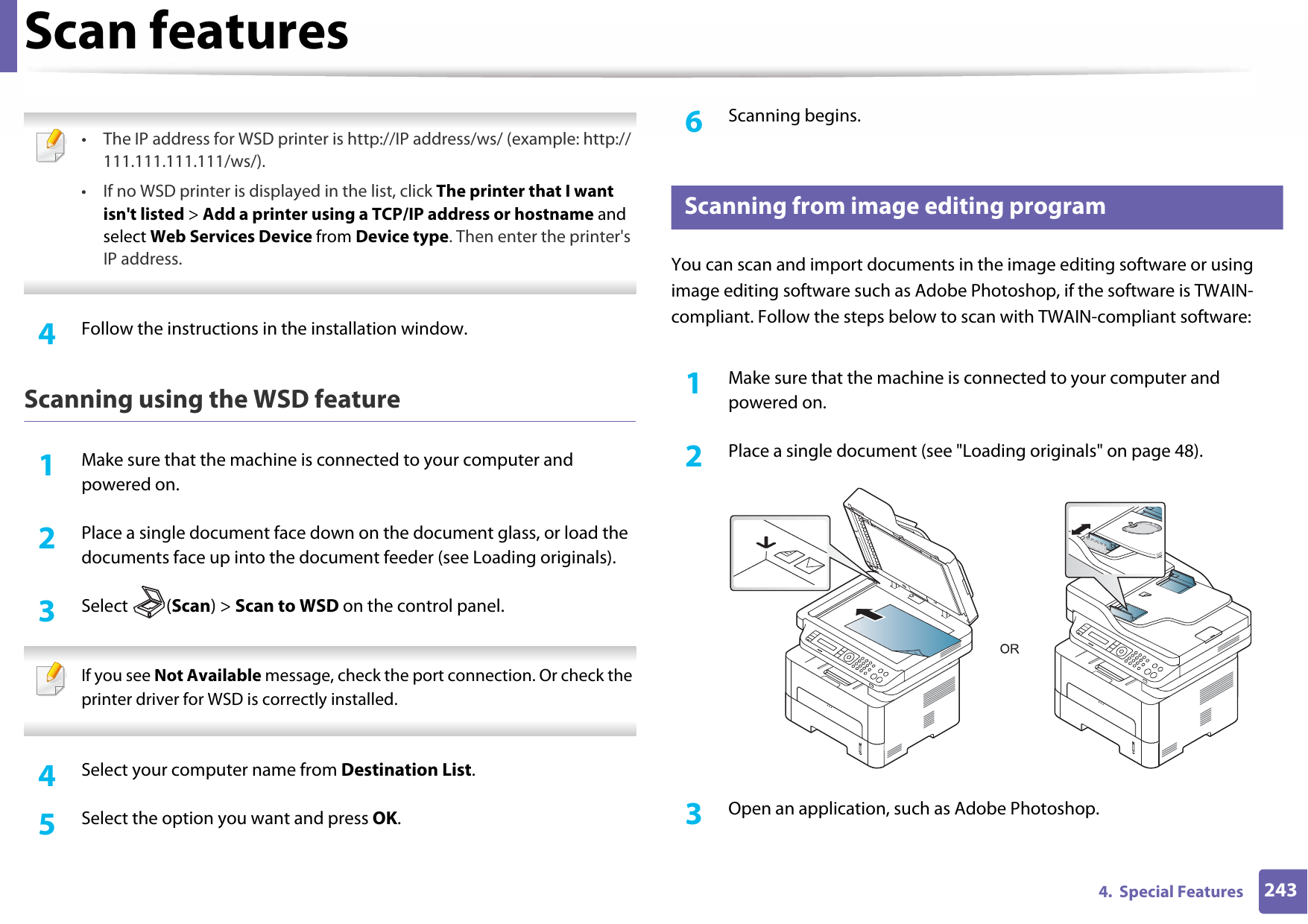 Scan features2434.  Special Features • The IP address for WSD printer is http://IP address/ws/ (example: http://111.111.111.111/ws/).• If no WSD printer is displayed in the list, click The printer that I want isn&apos;t listed &gt; Add a printer using a TCP/IP address or hostname and select Web Services Device from Device type. Then enter the printer&apos;s IP address. 4  Follow the instructions in the installation window.Scanning using the WSD feature1Make sure that the machine is connected to your computer and powered on.2  Place a single document face down on the document glass, or load the documents face up into the document feeder (see Loading originals).3  Select (Scan) &gt; Scan to WSD on the control panel. If you see Not Available message, check the port connection. Or check the printer driver for WSD is correctly installed. 4  Select your computer name from Destination List.5  Select the option you want and press OK.6  Scanning begins.21 Scanning from image editing programYou can scan and import documents in the image editing software or using image editing software such as Adobe Photoshop, if the software is TWAIN-compliant. Follow the steps below to scan with TWAIN-compliant software:1Make sure that the machine is connected to your computer and powered on.2  Place a single document (see &quot;Loading originals&quot; on page 48).3  Open an application, such as Adobe Photoshop.