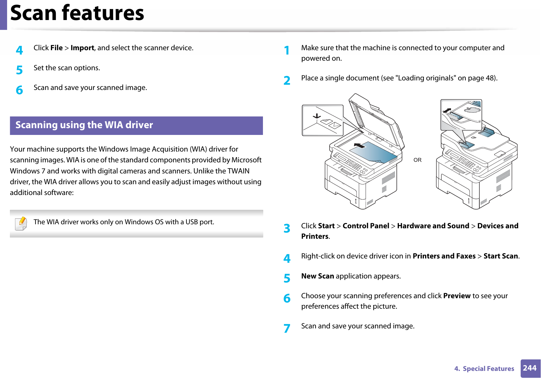 Scan features2444.  Special Features4  Click File &gt; Import, and select the scanner device.5  Set the scan options.6  Scan and save your scanned image.22 Scanning using the WIA driverYour machine supports the Windows Image Acquisition (WIA) driver for scanning images. WIA is one of the standard components provided by Microsoft Windows 7 and works with digital cameras and scanners. Unlike the TWAIN driver, the WIA driver allows you to scan and easily adjust images without using additional software: The WIA driver works only on Windows OS with a USB port. 1Make sure that the machine is connected to your computer and powered on.2  Place a single document (see &quot;Loading originals&quot; on page 48).3  Click Start &gt; Control Panel &gt; Hardware and Sound &gt; Devices and Printers.4  Right-click on device driver icon in Printers and Faxes &gt; Start Scan.5  New Scan application appears.6  Choose your scanning preferences and click Preview to see your preferences affect the picture.7  Scan and save your scanned image.