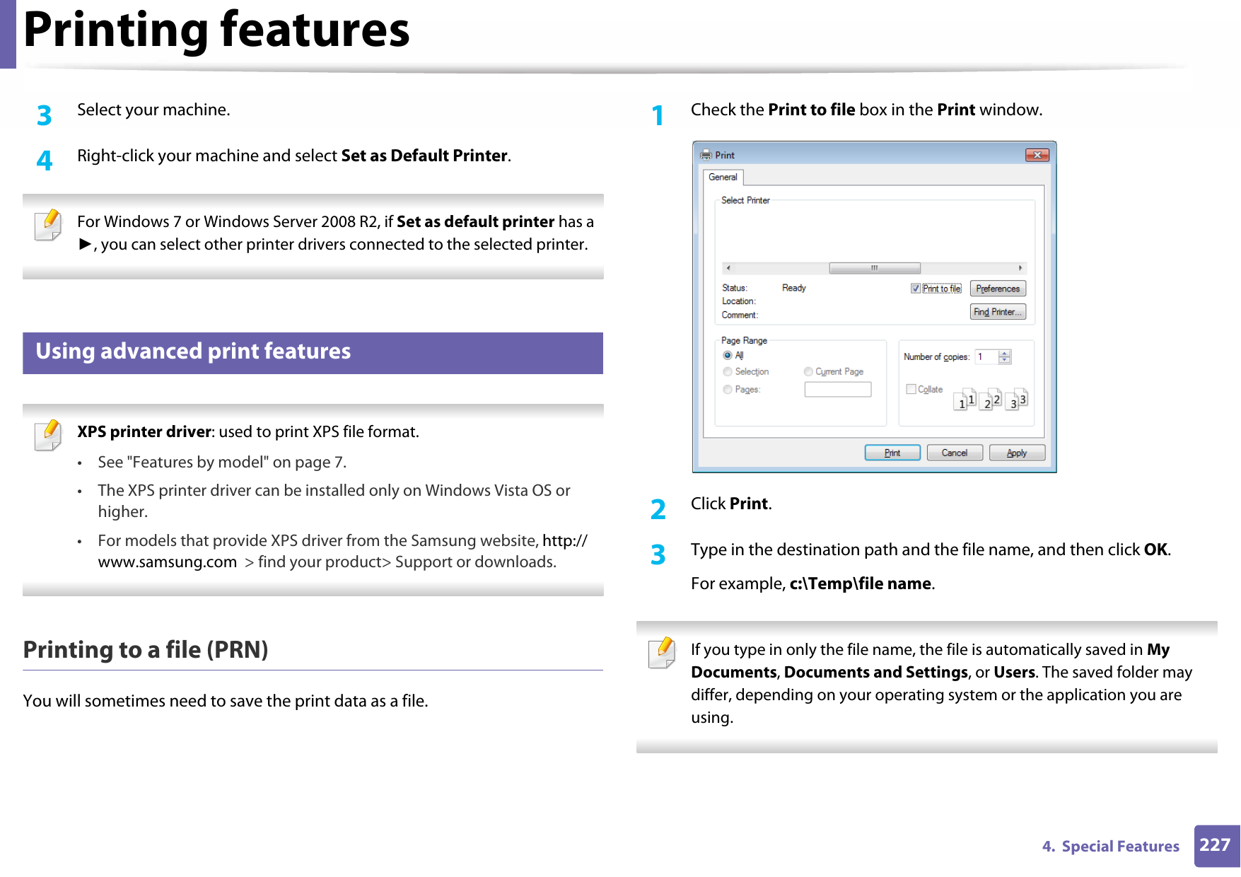 Printing features2274.  Special Features3  Select your machine.4  Right-click your machine and select Set as Default Printer. For Windows 7 or Windows Server 2008 R2, if Set as default printer has a ►, you can select other printer drivers connected to the selected printer. 12 Using advanced print features XPS printer driver: used to print XPS file format. • See &quot;Features by model&quot; on page 7.• The XPS printer driver can be installed only on Windows Vista OS or higher.• For models that provide XPS driver from the Samsung website, http://www.samsung.com  &gt; find your product&gt; Support or downloads. Printing to a file (PRN)You will sometimes need to save the print data as a file. 1Check the Print to file box in the Print window.2  Click Print.3  Type in the destination path and the file name, and then click OK.For example, c:\Temp\file name. If you type in only the file name, the file is automatically saved in My Documents, Documents and Settings, or Users. The saved folder may differ, depending on your operating system or the application you are using. 