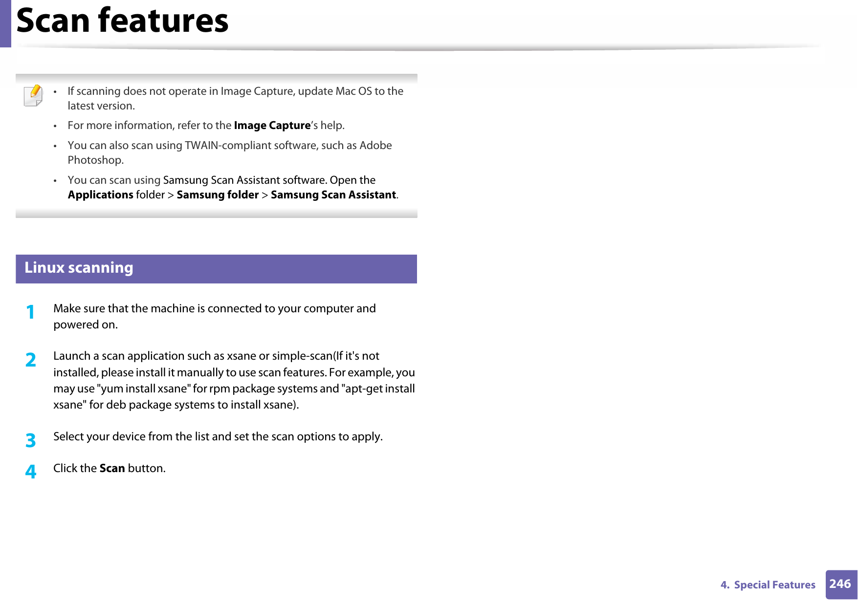 Scan features2464.  Special Features • If scanning does not operate in Image Capture, update Mac OS to the latest version. • For more information, refer to the Image Capture’s help.• You can also scan using TWAIN-compliant software, such as Adobe Photoshop.•You can scan using Samsung Scan Assistant software. Open the Applications folder &gt; Samsung folder &gt; Samsung Scan Assistant. 24 Linux scanning1Make sure that the machine is connected to your computer and powered on.2  Launch a scan application such as xsane or simple-scan(If it&apos;s not installed, please install it manually to use scan features. For example, you may use &quot;yum install xsane&quot; for rpm package systems and &quot;apt-get install xsane&quot; for deb package systems to install xsane). 3  Select your device from the list and set the scan options to apply. 4  Click the Scan button. 