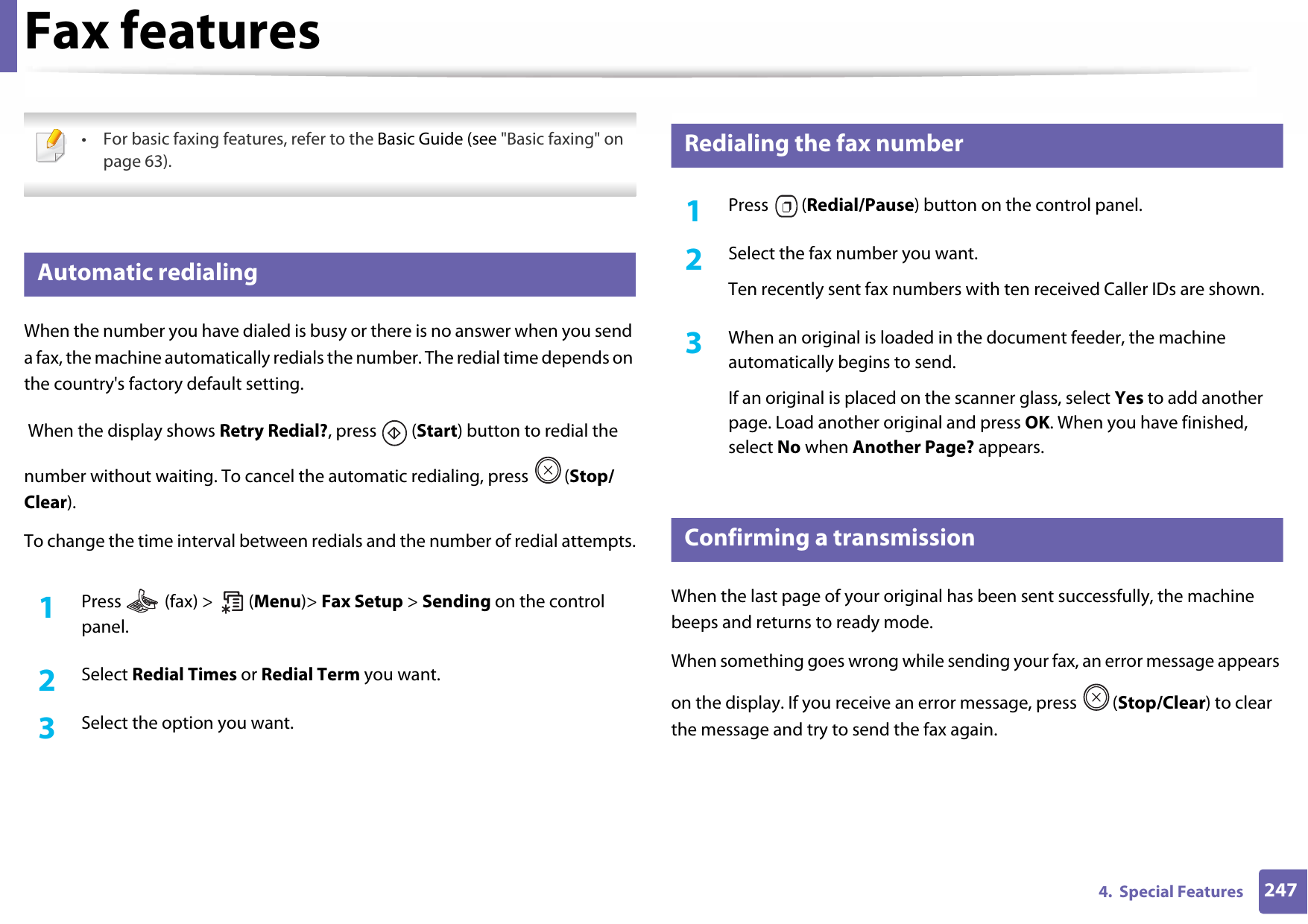 2474.  Special FeaturesFax features • For basic faxing features, refer to the Basic Guide (see &quot;Basic faxing&quot; on page 63). 25 Automatic redialingWhen the number you have dialed is busy or there is no answer when you send a fax, the machine automatically redials the number. The redial time depends on the country&apos;s factory default setting.  When the display shows Retry Redial?, press   (Start) button to redial the number without waiting. To cancel the automatic redialing, press  (Stop/Clear). To change the time interval between redials and the number of redial attempts.1Press   (fax) &gt;   (Menu)&gt; Fax Setup &gt; Sending on the control panel.2  Select Redial Times or Redial Term you want.3  Select the option you want.26 Redialing the fax number1Press  (Redial/Pause) button on the control panel. 2  Select the fax number you want.Ten recently sent fax numbers with ten received Caller IDs are shown.3  When an original is loaded in the document feeder, the machine automatically begins to send.If an original is placed on the scanner glass, select Yes to add another page. Load another original and press OK. When you have finished, select No when Another Page? appears.27 Confirming a transmissionWhen the last page of your original has been sent successfully, the machine beeps and returns to ready mode.When something goes wrong while sending your fax, an error message appears on the display. If you receive an error message, press  (Stop/Clear) to clear the message and try to send the fax again. 