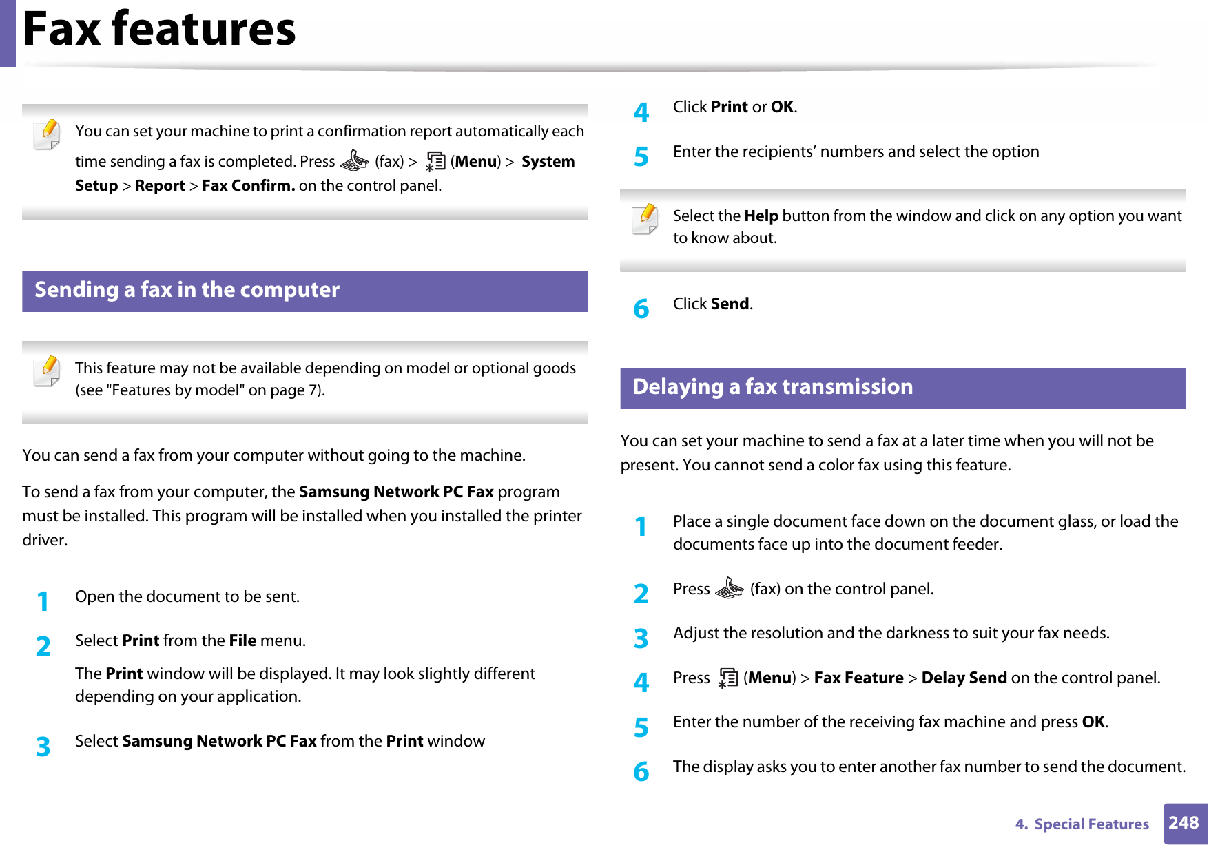 Fax features2484.  Special Features You can set your machine to print a confirmation report automatically each time sending a fax is completed. Press   (fax) &gt;   (Menu) &gt;  System Setup &gt; Report &gt; Fax Confirm. on the control panel. 28 Sending a fax in the computer This feature may not be available depending on model or optional goods (see &quot;Features by model&quot; on page 7). You can send a fax from your computer without going to the machine.To send a fax from your computer, the Samsung Network PC Fax program must be installed. This program will be installed when you installed the printer driver. 1Open the document to be sent.2  Select Print from the File menu. The Print window will be displayed. It may look slightly different depending on your application.3  Select Samsung Network PC Fax from the Print window4  Click Print or OK.5  Enter the recipients’ numbers and select the option Select the Help button from the window and click on any option you want to know about.  6  Click Send.29 Delaying a fax transmissionYou can set your machine to send a fax at a later time when you will not be present. You cannot send a color fax using this feature.1Place a single document face down on the document glass, or load the documents face up into the document feeder.2  Press  (fax) on the control panel.3  Adjust the resolution and the darkness to suit your fax needs.4  Press  (Menu) &gt; Fax Feature &gt; Delay Send on the control panel.5  Enter the number of the receiving fax machine and press OK.6  The display asks you to enter another fax number to send the document.
