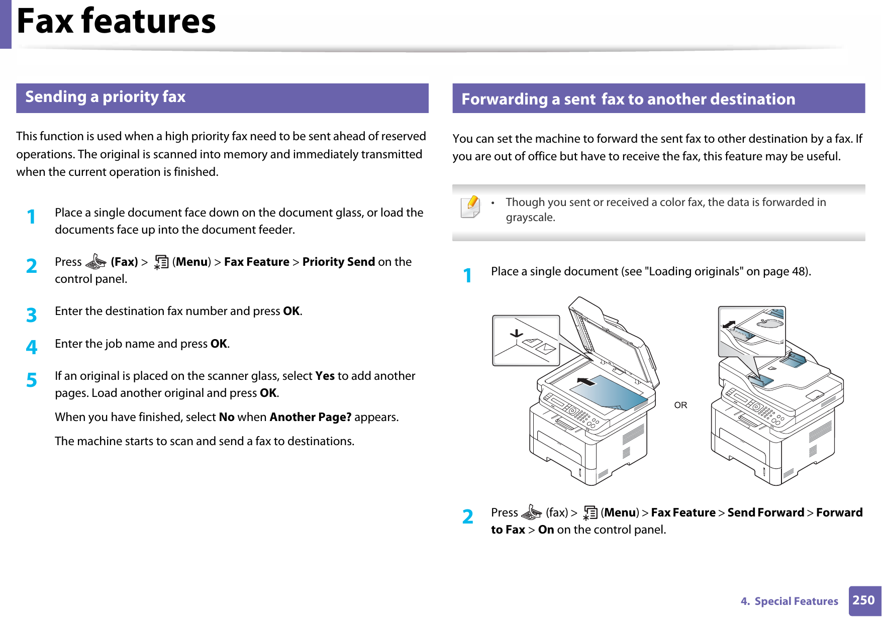 Fax features2504.  Special Features30 Sending a priority faxThis function is used when a high priority fax need to be sent ahead of reserved operations. The original is scanned into memory and immediately transmitted when the current operation is finished.1Place a single document face down on the document glass, or load the documents face up into the document feeder.2  Press   (Fax) &gt;  (Menu) &gt; Fax Feature &gt; Priority Send on the control panel.3  Enter the destination fax number and press OK.4  Enter the job name and press OK.5  If an original is placed on the scanner glass, select Yes to add another pages. Load another original and press OK.When you have finished, select No when Another Page? appears.The machine starts to scan and send a fax to destinations.31 Forwarding a sent fax to another destinationYou can set the machine to forward the sent fax to other destination by a fax. If you are out of office but have to receive the fax, this feature may be useful. • Though you sent or received a color fax, the data is forwarded in grayscale. 1Place a single document (see &quot;Loading originals&quot; on page 48).2  Press   (fax) &gt;   (Menu) &gt; Fax Feature &gt; Send Forward &gt; Forward to Fax &gt; On on the control panel.