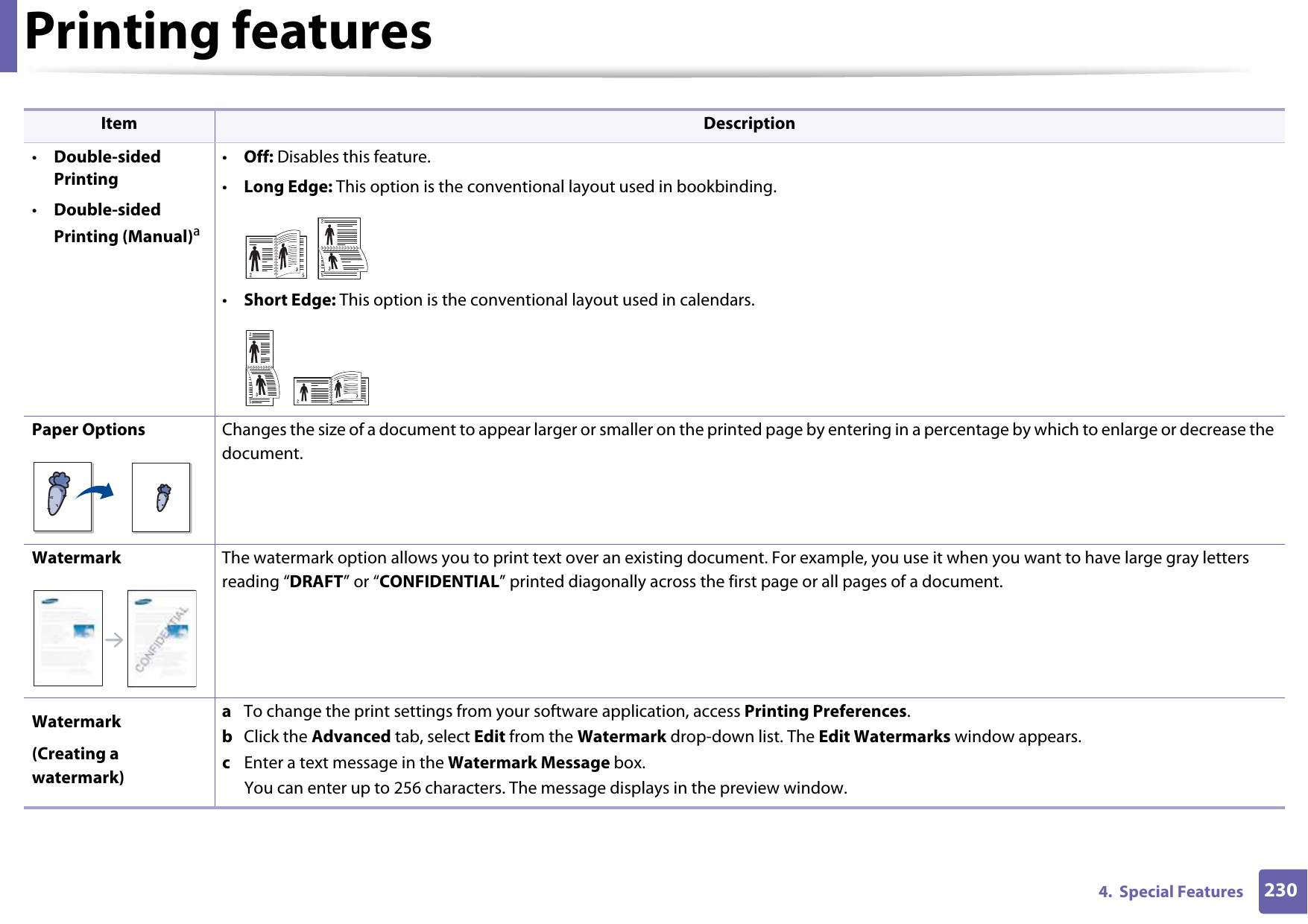 Printing features2304.  Special Features•Double-sided Printing•Double-sided Printing (Manual)a•Off: Disables this feature.•Long Edge: This option is the conventional layout used in bookbinding.•Short Edge: This option is the conventional layout used in calendars.Paper Options Changes the size of a document to appear larger or smaller on the printed page by entering in a percentage by which to enlarge or decrease the document.Watermark The watermark option allows you to print text over an existing document. For example, you use it when you want to have large gray letters reading “DRAFT” or “CONFIDENTIAL” printed diagonally across the first page or all pages of a document. Watermark(Creating a watermark)a  To change the print settings from your software application, access Printing Preferences.b  Click the Advanced tab, select Edit from the Watermark drop-down list. The Edit Watermarks window appears.c  Enter a text message in the Watermark Message box. You can enter up to 256 characters. The message displays in the preview window.Item Description