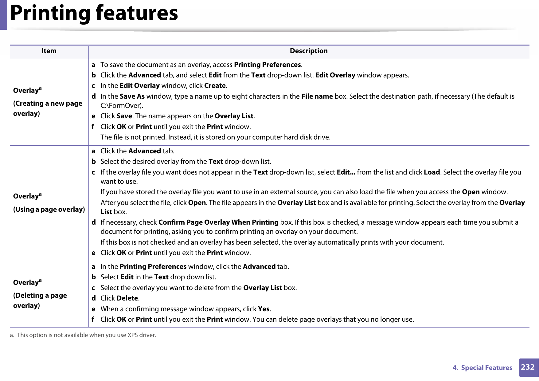 Printing features2324.  Special Features Overlaya(Creating a new page overlay)a  To save the document as an overlay, access Printing Preferences.b  Click the Advanced tab, and select Edit from the Text drop-down list. Edit Overlay window appears.c  In the Edit Overlay window, click Create. d  In the Save As window, type a name up to eight characters in the File name box. Select the destination path, if necessary (The default is C:\FormOver).e  Click Save. The name appears on the Overlay List. f  Click OK or Print until you exit the Print window.The file is not printed. Instead, it is stored on your computer hard disk drive.Overlaya(Using a page overlay)a  Click the Advanced tab. b  Select the desired overlay from the Text drop-down list. c  If the overlay file you want does not appear in the Text drop-down list, select Edit... from the list and click Load. Select the overlay file you want to use. If you have stored the overlay file you want to use in an external source, you can also load the file when you access the Open window. After you select the file, click Open. The file appears in the Overlay List box and is available for printing. Select the overlay from the Overlay List box. d  If necessary, check Confirm Page Overlay When Printing box. If this box is checked, a message window appears each time you submit a document for printing, asking you to confirm printing an overlay on your document. If this box is not checked and an overlay has been selected, the overlay automatically prints with your document. e  Click OK or Print until you exit the Print window. Overlaya(Deleting a page overlay)a  In the Printing Preferences window, click the Advanced tab. b  Select Edit in the Text drop down list. c  Select the overlay you want to delete from the Overlay List box. d  Click Delete. e  When a confirming message window appears, click Yes.f  Click OK or Print until you exit the Print window. You can delete page overlays that you no longer use.a. This option is not available when you use XPS driver.Item Description