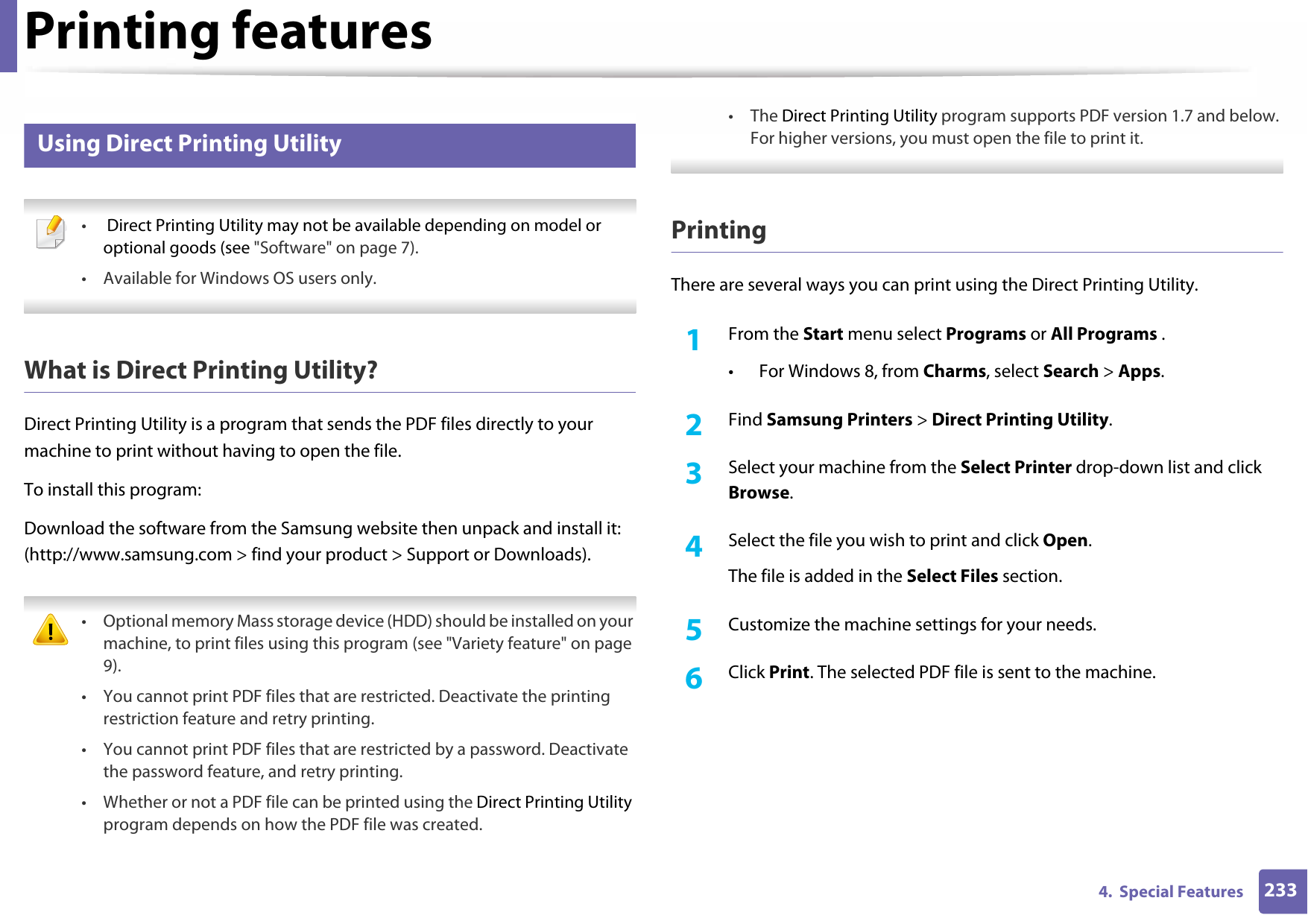 Printing features2334.  Special Features13 Using Direct Printing Utility • Direct Printing Utility may not be available depending on model or optional goods (see &quot;Software&quot; on page 7). • Available for Windows OS users only. What is Direct Printing Utility?Direct Printing Utility is a program that sends the PDF files directly to your machine to print without having to open the file.To install this program:Download the software from the Samsung website then unpack and install it: (http://www.samsung.com &gt; find your product &gt; Support or Downloads). • Optional memory Mass storage device (HDD) should be installed on your machine, to print files using this program (see &quot;Variety feature&quot; on page 9).• You cannot print PDF files that are restricted. Deactivate the printing restriction feature and retry printing.• You cannot print PDF files that are restricted by a password. Deactivate the password feature, and retry printing.• Whether or not a PDF file can be printed using the Direct Printing Utility program depends on how the PDF file was created.• The Direct Printing Utility program supports PDF version 1.7 and below. For higher versions, you must open the file to print it. PrintingThere are several ways you can print using the Direct Printing Utility.1From the Start menu select Programs or All Programs .• For Windows 8, from Charms, select Search &gt; Apps.2  Find Samsung Printers &gt; Direct Printing Utility.3  Select your machine from the Select Printer drop-down list and click Browse.4  Select the file you wish to print and click Open.The file is added in the Select Files section.5  Customize the machine settings for your needs. 6  Click Print. The selected PDF file is sent to the machine.