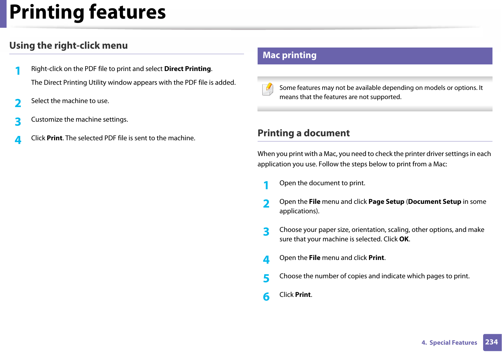 Printing features2344.  Special FeaturesUsing the right-click menu1Right-click on the PDF file to print and select Direct Printing.The Direct Printing Utility window appears with the PDF file is added.2  Select the machine to use.3  Customize the machine settings. 4  Click Print. The selected PDF file is sent to the machine.14 Mac printing Some features may not be available depending on models or options. It means that the features are not supported. Printing a documentWhen you print with a Mac, you need to check the printer driver settings in each application you use. Follow the steps below to print from a Mac:1Open the document to print.2  Open the File menu and click Page Setup (Document Setup in some applications).3  Choose your paper size, orientation, scaling, other options, and make sure that your machine is selected. Click OK.4  Open the File menu and click Print. 5  Choose the number of copies and indicate which pages to print. 6  Click Print.