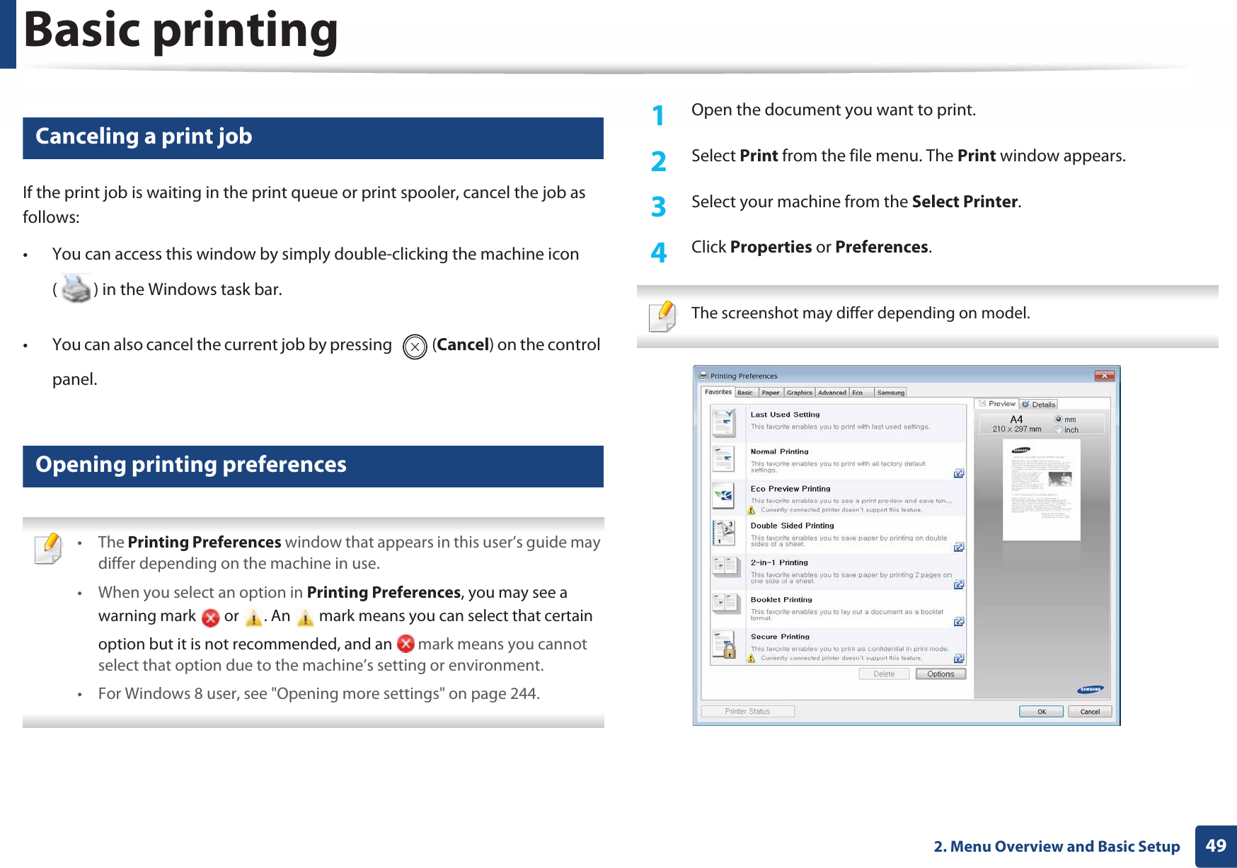 Basic printing492. Menu Overview and Basic Setup8 Canceling a print jobIf the print job is waiting in the print queue or print spooler, cancel the job as follows:• You can access this window by simply double-clicking the machine icon ( ) in the Windows task bar. • You can also cancel the current job by pressing  (Cancel) on the control panel.9 Opening printing preferences • The Printing Preferences window that appears in this user’s guide may differ depending on the machine in use. • When you select an option in Printing Preferences, you may see a warning mark   or  . An   mark means you can select that certain option but it is not recommended, and an   mark means you cannot select that option due to the machine’s setting or environment.• For Windows 8 user, see &quot;Opening more settings&quot; on page 244. 1Open the document you want to print.2  Select Print from the file menu. The Print window appears. 3  Select your machine from the Select Printer. 4  Click Properties or Preferences.  The screenshot may differ depending on model. 