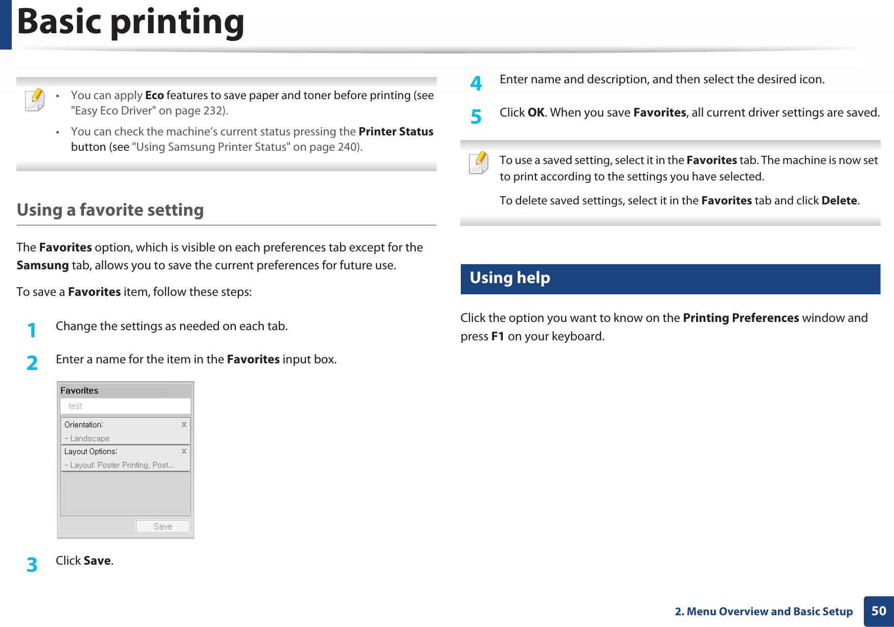Basic printing502. Menu Overview and Basic Setup •You can apply Eco features to save paper and toner before printing (see &quot;Easy Eco Driver&quot; on page 232).• You can check the machine’s current status pressing the Printer Status button (see &quot;Using Samsung Printer Status&quot; on page 240). Using a favorite settingThe Favorites option, which is visible on each preferences tab except for the Samsung tab, allows you to save the current preferences for future use.To save a Favorites item, follow these steps:1Change the settings as needed on each tab. 2  Enter a name for the item in the Favorites input box.3  Click Save. 4  Enter name and description, and then select the desired icon.5  Click OK. When you save Favorites, all current driver settings are saved. To use a saved setting, select it in the Favorites tab. The machine is now set to print according to the settings you have selected.To delete saved settings, select it in the Favorites tab and click Delete.  10 Using helpClick the option you want to know on the Printing Preferences window and press F1 on your keyboard.