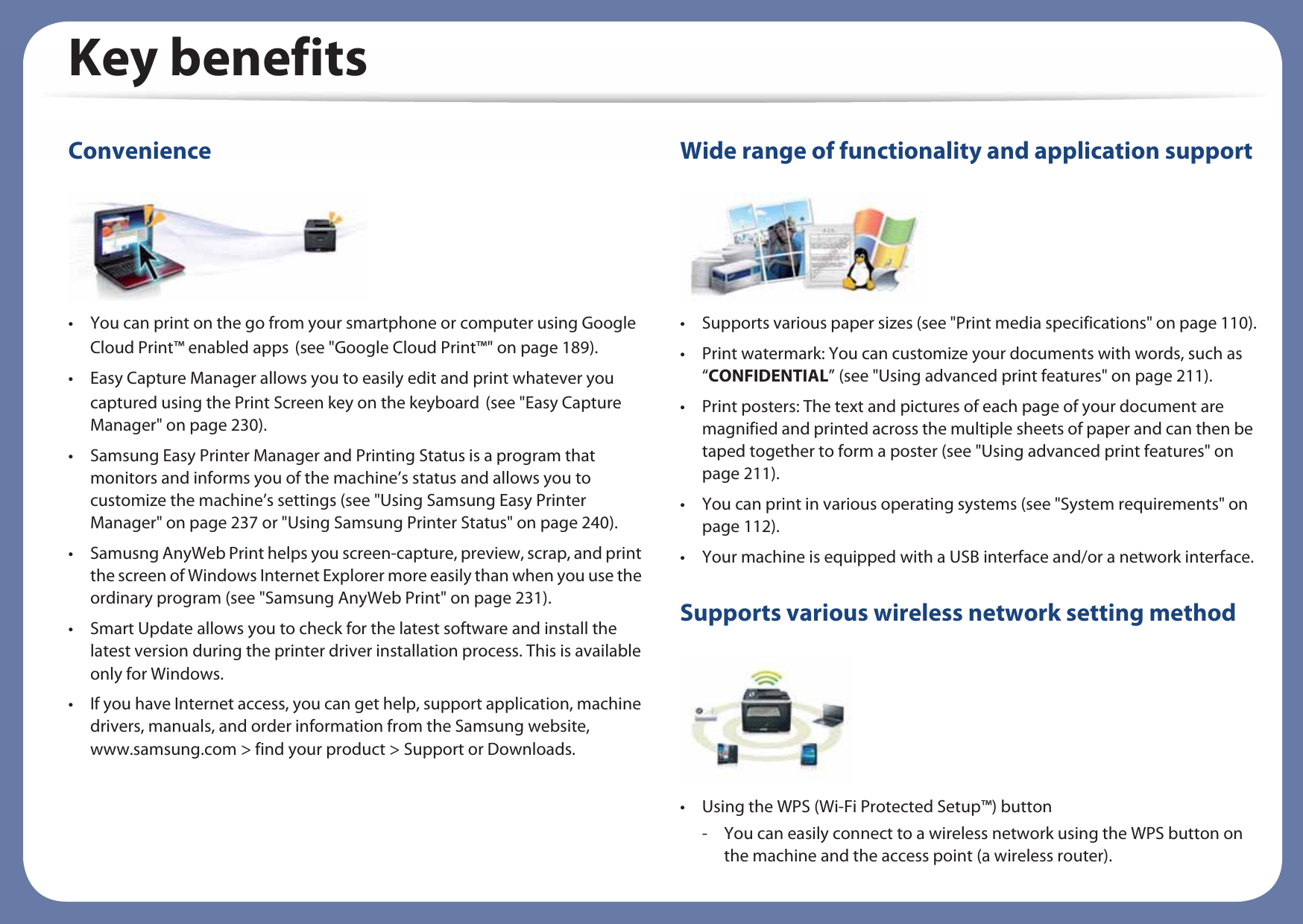 Key benefitsConvenience• You can print on the go from your smartphone or computer using Google Cloud Print™ enabled appsG(see &quot;Google Cloud Print™&quot; on page 189).• Easy Capture Manager allows you to easily edit and print whatever you captured using the Print Screen key on the keyboardG(see &quot;Easy Capture Manager&quot; on page 230).• Samsung Easy Printer Manager and Printing Status is a program that monitors and informs you of the machine’s status and allows you to customize the machine’s settings (see &quot;Using Samsung Easy Printer Manager&quot; on page 237 or &quot;Using Samsung Printer Status&quot; on page 240).• Samusng AnyWeb Print helps you screen-capture, preview, scrap, and print the screen of Windows Internet Explorer more easily than when you use the ordinary program (see &quot;Samsung AnyWeb Print&quot; on page 231).• Smart Update allows you to check for the latest software and install the latest version during the printer driver installation process. This is available only for Windows.• If you have Internet access, you can get help, support application, machine drivers, manuals, and order information from the Samsung website, www.samsung.com &gt; find your product &gt; Support or Downloads.Wide range of functionality and application support• Supports various paper sizes (see &quot;Print media specifications&quot; on page 110).• Print watermark: You can customize your documents with words, such as “CONFIDENTIAL” (see &quot;Using advanced print features&quot; on page 211).• Print posters: The text and pictures of each page of your document are magnified and printed across the multiple sheets of paper and can then be taped together to form a poster (see &quot;Using advanced print features&quot; on page 211).• You can print in various operating systems (see &quot;System requirements&quot; on page 112).• Your machine is equipped with a USB interface and/or a network interface.Supports various wireless network setting method • Using the WPS (Wi-Fi Protected Setup™) button- You can easily connect to a wireless network using the WPS button on the machine and the access point (a wireless router).