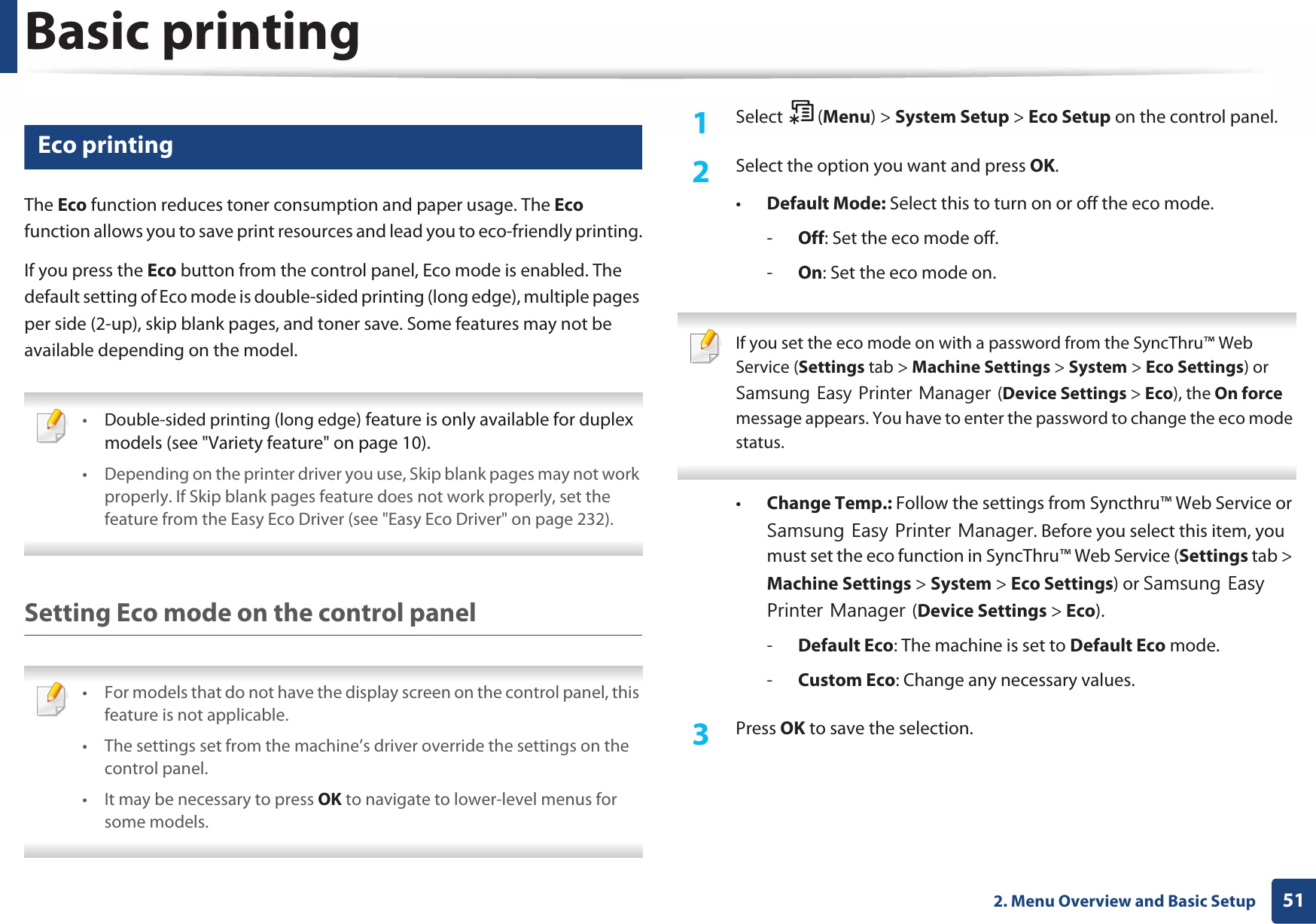 Basic printing512. Menu Overview and Basic Setup11 Eco printingThe Eco function reduces toner consumption and paper usage. The Eco function allows you to save print resources and lead you to eco-friendly printing.If you press the Eco button from the control panel, Eco mode is enabled. The default setting of Eco mode is double-sided printing (long edge), multiple pages per side (2-up), skip blank pages, and toner save. Some features may not be available depending on the model. •Double-sided printing (long edge) feature is only available for duplex models (see &quot;Variety feature&quot; on page 10).• Depending on the printer driver you use, Skip blank pages may not work properly. If Skip blank pages feature does not work properly, set the feature from the Easy Eco Driver (see &quot;Easy Eco Driver&quot; on page 232). Setting Eco mode on the control panel • For models that do not have the display screen on the control panel, this feature is not applicable.• The settings set from the machine’s driver override the settings on the control panel.• It may be necessary to press OK to navigate to lower-level menus for some models. 1Select (Menu) &gt; System Setup &gt; Eco Setup on the control panel.2  Select the option you want and press OK.•Default Mode: Select this to turn on or off the eco mode.-Off: Set the eco mode off.-On: Set the eco mode on. If you set the eco mode on with a password from the SyncThru™ Web Service (Settings tab &gt; Machine Settings &gt; System &gt; Eco Settings) or 6DPVXQJ(DV\3ULQWHU0DQDJHU(Device Settings &gt; Eco), the On force message appears. You have to enter the password to change the eco mode status. •Change Temp.: Follow the settings from Syncthru™ Web Service or 6DPVXQJ(DV\3ULQWHU0DQDJHU. Before you select this item, you must set the eco function in SyncThru™ Web Service (Settings tab &gt; Machine Settings &gt; System &gt; Eco Settings) or 6DPVXQJ(DV\3ULQWHU0DQDJHU(Device Settings &gt; Eco). -Default Eco: The machine is set to Default Eco mode.-Custom Eco: Change any necessary values.3  Press OK to save the selection.