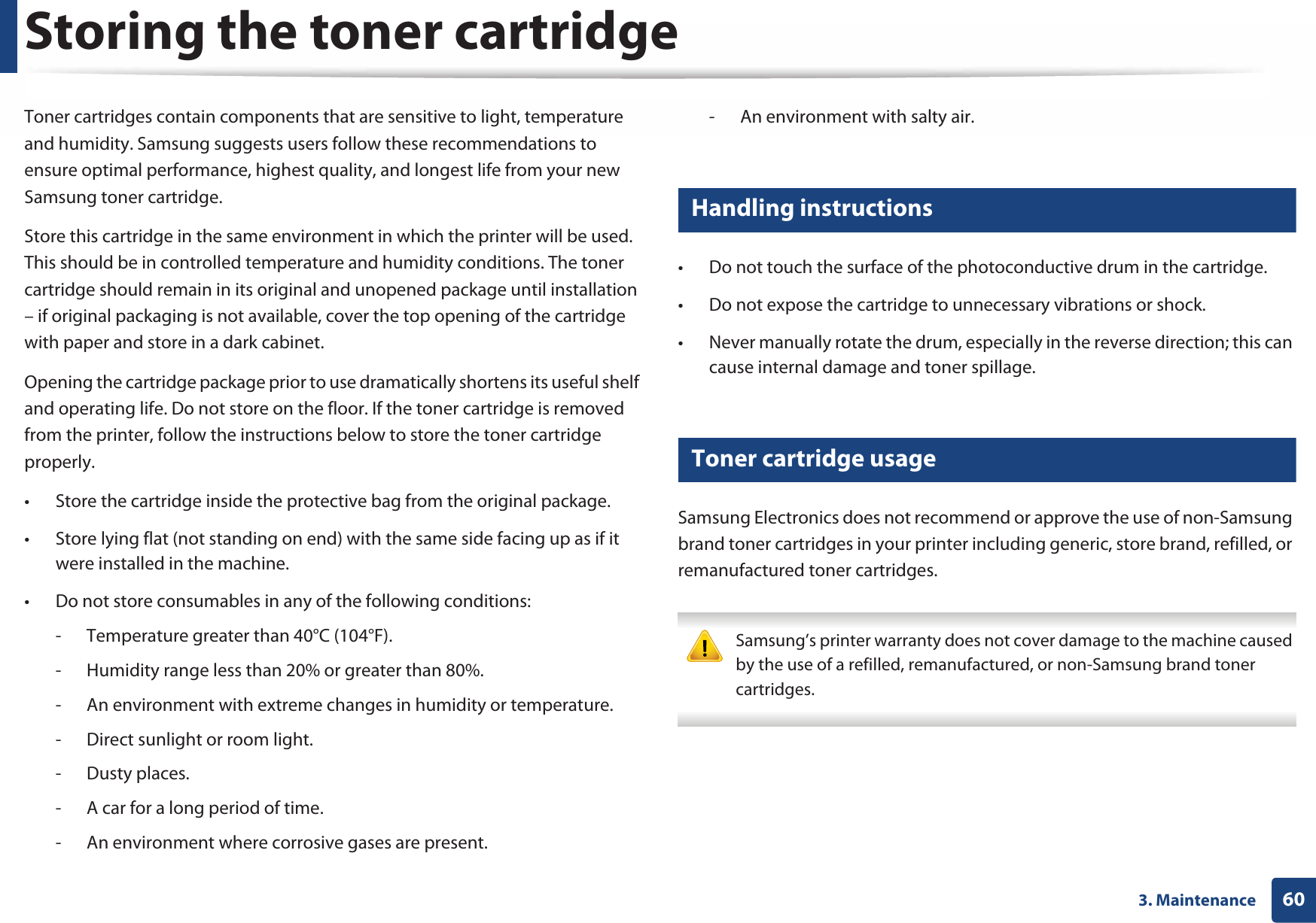 603. MaintenanceStoring the toner cartridgeToner cartridges contain components that are sensitive to light, temperature and humidity. Samsung suggests users follow these recommendations to ensure optimal performance, highest quality, and longest life from your new Samsung toner cartridge.Store this cartridge in the same environment in which the printer will be used. This should be in controlled temperature and humidity conditions. The toner cartridge should remain in its original and unopened package until installation – if original packaging is not available, cover the top opening of the cartridge with paper and store in a dark cabinet.Opening the cartridge package prior to use dramatically shortens its useful shelf and operating life. Do not store on the floor. If the toner cartridge is removed from the printer, follow the instructions below to store the toner cartridge properly.• Store the cartridge inside the protective bag from the original package. • Store lying flat (not standing on end) with the same side facing up as if it were installed in the machine.• Do not store consumables in any of the following conditions:- Temperature greater than 40°C (104°F).- Humidity range less than 20% or greater than 80%.- An environment with extreme changes in humidity or temperature.- Direct sunlight or room light.- Dusty places.- A car for a long period of time.- An environment where corrosive gases are present.- An environment with salty air.1 Handling instructions• Do not touch the surface of the photoconductive drum in the cartridge.• Do not expose the cartridge to unnecessary vibrations or shock.• Never manually rotate the drum, especially in the reverse direction; this can cause internal damage and toner spillage.2 Toner cartridge usageSamsung Electronics does not recommend or approve the use of non-Samsung brand toner cartridges in your printer including generic, store brand, refilled, or remanufactured toner cartridges. Samsung’s printer warranty does not cover damage to the machine caused by the use of a refilled, remanufactured, or non-Samsung brand toner cartridges. 