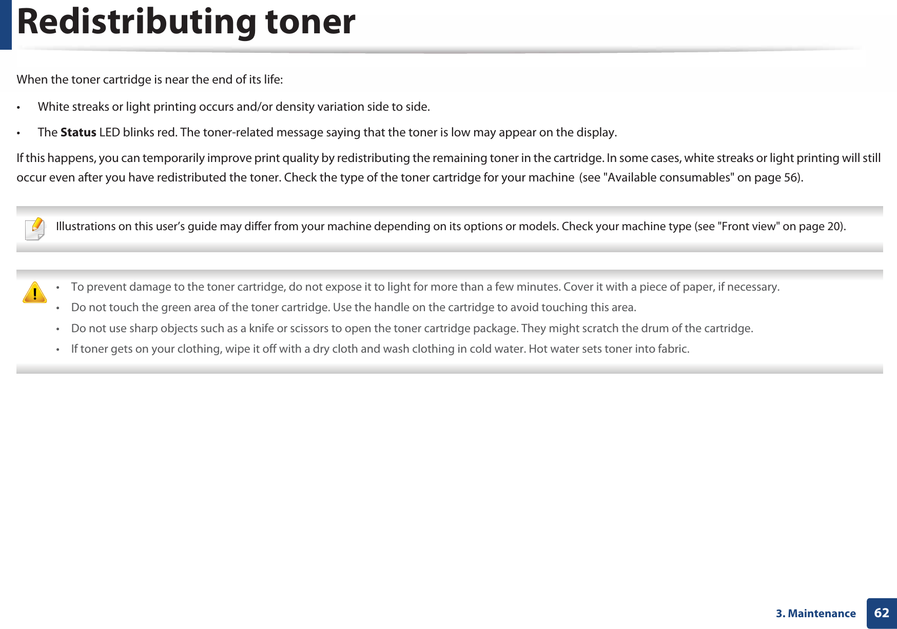 623. MaintenanceRedistributing tonerWhen the toner cartridge is near the end of its life:• White streaks or light printing occurs and/or density variation side to side. • The Status LED blinks red. The toner-related message saying that the toner is low may appear on the display.If this happens, you can temporarily improve print quality by redistributing the remaining toner in the cartridge. In some cases, white streaks or light printing will still occur even after you have redistributed the toner. Check the type of the toner cartridge for your machineG(see &quot;Available consumables&quot; on page 56). Illustrations on this user’s guide may differ from your machine depending on its options or models. Check your machine type (see &quot;Front view&quot; on page 20).  • To prevent damage to the toner cartridge, do not expose it to light for more than a few minutes. Cover it with a piece of paper, if necessary. • Do not touch the green area of the toner cartridge. Use the handle on the cartridge to avoid touching this area. • Do not use sharp objects such as a knife or scissors to open the toner cartridge package. They might scratch the drum of the cartridge.• If toner gets on your clothing, wipe it off with a dry cloth and wash clothing in cold water. Hot water sets toner into fabric. 