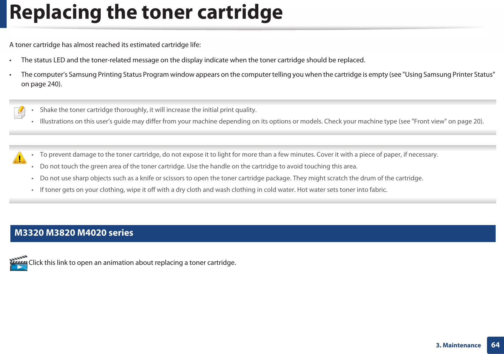 643. MaintenanceReplacing the toner cartridgeA toner cartridge has almost reached its estimated cartridge life:• The status LED and the toner-related message on the display indicate when the toner cartridge should be replaced. • The computer’s Samsung Printing Status Program window appears on the computer telling you when the cartridge is empty (see &quot;Using Samsung Printer Status&quot; on page 240). • Shake the toner cartridge thoroughly, it will increase the initial print quality.• Illustrations on this user’s guide may differ from your machine depending on its options or models. Check your machine type (see &quot;Front view&quot; on page 20).  • To prevent damage to the toner cartridge, do not expose it to light for more than a few minutes. Cover it with a piece of paper, if necessary. • Do not touch the green area of the toner cartridge. Use the handle on the cartridge to avoid touching this area. • Do not use sharp objects such as a knife or scissors to open the toner cartridge package. They might scratch the drum of the cartridge.• If toner gets on your clothing, wipe it off with a dry cloth and wash clothing in cold water. Hot water sets toner into fabric. 6 M3320 M3820 M4020 series Click this link to open an animation about replacing a toner cartridge.