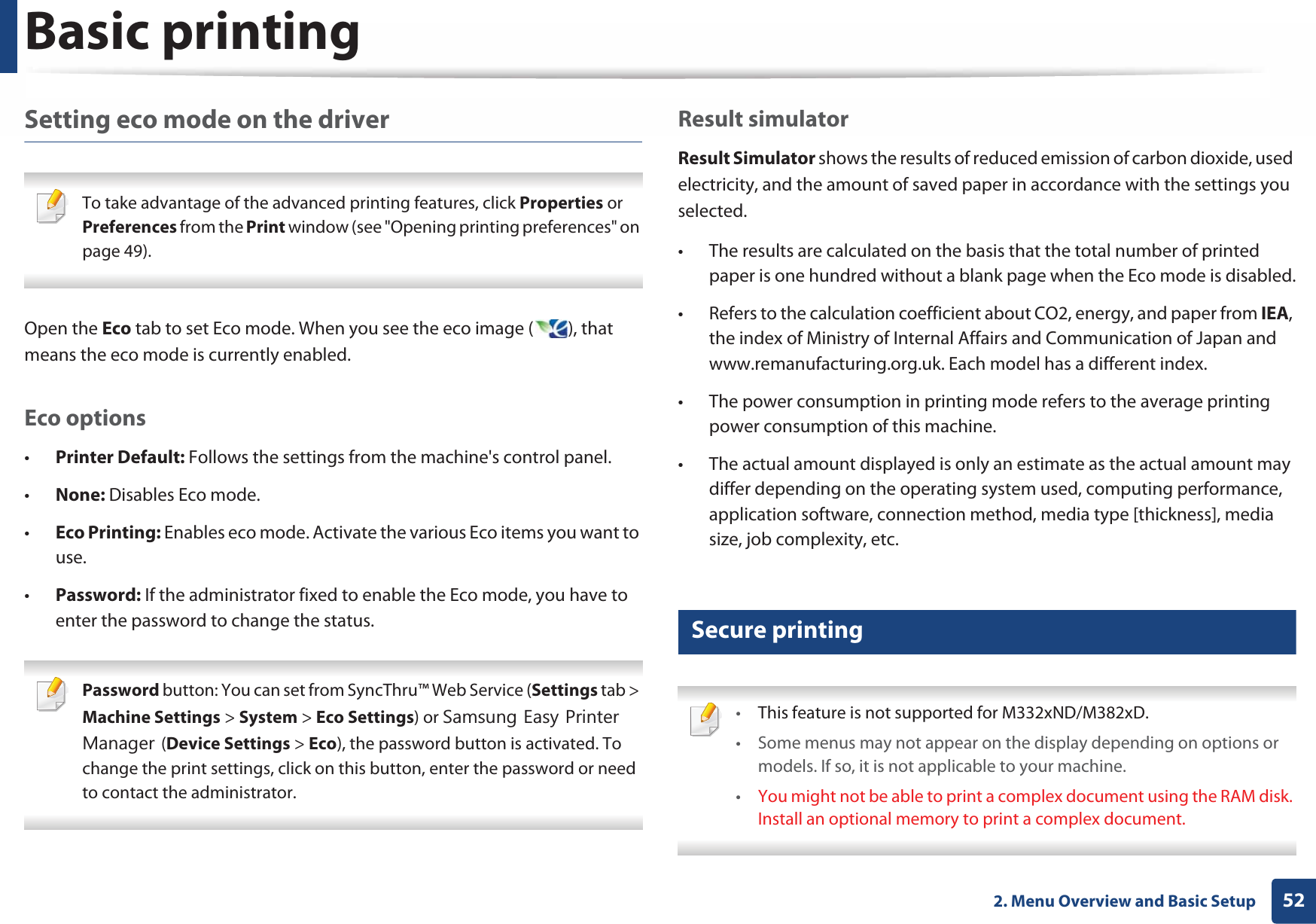 Basic printing522. Menu Overview and Basic SetupSetting eco mode on the driver To take advantage of the advanced printing features, click Properties or Preferences from the Print window (see &quot;Opening printing preferences&quot; on page 49). Open the Eco tab to set Eco mode. When you see the eco image ( ), that means the eco mode is currently enabled.Eco options•Printer Default: Follows the settings from the machine&apos;s control panel.•None: Disables Eco mode.•Eco Printing: Enables eco mode. Activate the various Eco items you want to use.•Password: If the administrator fixed to enable the Eco mode, you have to enter the password to change the status. Password button: You can set from SyncThru™ Web Service (Settings tab &gt; Machine Settings &gt; System &gt; Eco Settings) or 6DPVXQJ(DV\3ULQWHU0DQDJHU(Device Settings &gt; Eco), the password button is activated. To change the print settings, click on this button, enter the password or need to contact the administrator. Result simulatorResult Simulator shows the results of reduced emission of carbon dioxide, used electricity, and the amount of saved paper in accordance with the settings you selected.• The results are calculated on the basis that the total number of printed paper is one hundred without a blank page when the Eco mode is disabled.• Refers to the calculation coefficient about CO2, energy, and paper from IEA, the index of Ministry of Internal Affairs and Communication of Japan and www.remanufacturing.org.uk. Each model has a different index. • The power consumption in printing mode refers to the average printing power consumption of this machine. • The actual amount displayed is only an estimate as the actual amount may differ depending on the operating system used, computing performance, application software, connection method, media type [thickness], media size, job complexity, etc.12 Secure printing •This feature is not supported for M332xND/M382xD.• Some menus may not appear on the display depending on options or models. If so, it is not applicable to your machine.•You might not be able to print a complex document using the RAM disk. Install an optional memory to print a complex document. 