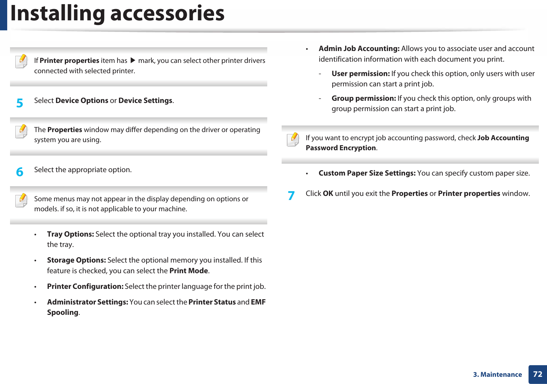 Installing accessories723. Maintenance If Printer properties item has ൘ mark, you can select other printer drivers connected with selected printer. 5  Select Device Options or Device Settings. The Properties window may differ depending on the driver or operating system you are using. 6  Select the appropriate option. Some menus may not appear in the display depending on options or models. if so, it is not applicable to your machine. •Tray Options: Select the optional tray you installed. You can select the tray. •Storage Options: Select the optional memory you installed. If this feature is checked, you can select the Print Mode.•Printer Configuration: Select the printer language for the print job. •Administrator Settings: You can select the Printer Status and EMF Spooling.•Admin Job Accounting: Allows you to associate user and account identification information with each document you print.-User permission: If you check this option, only users with user permission can start a print job.-Group permission: If you check this option, only groups with group permission can start a print job. If you want to encrypt job accounting password, check Job Accounting Password Encryption. •Custom Paper Size Settings: You can specify custom paper size.7  Click OK until you exit the Properties or Printer properties window.