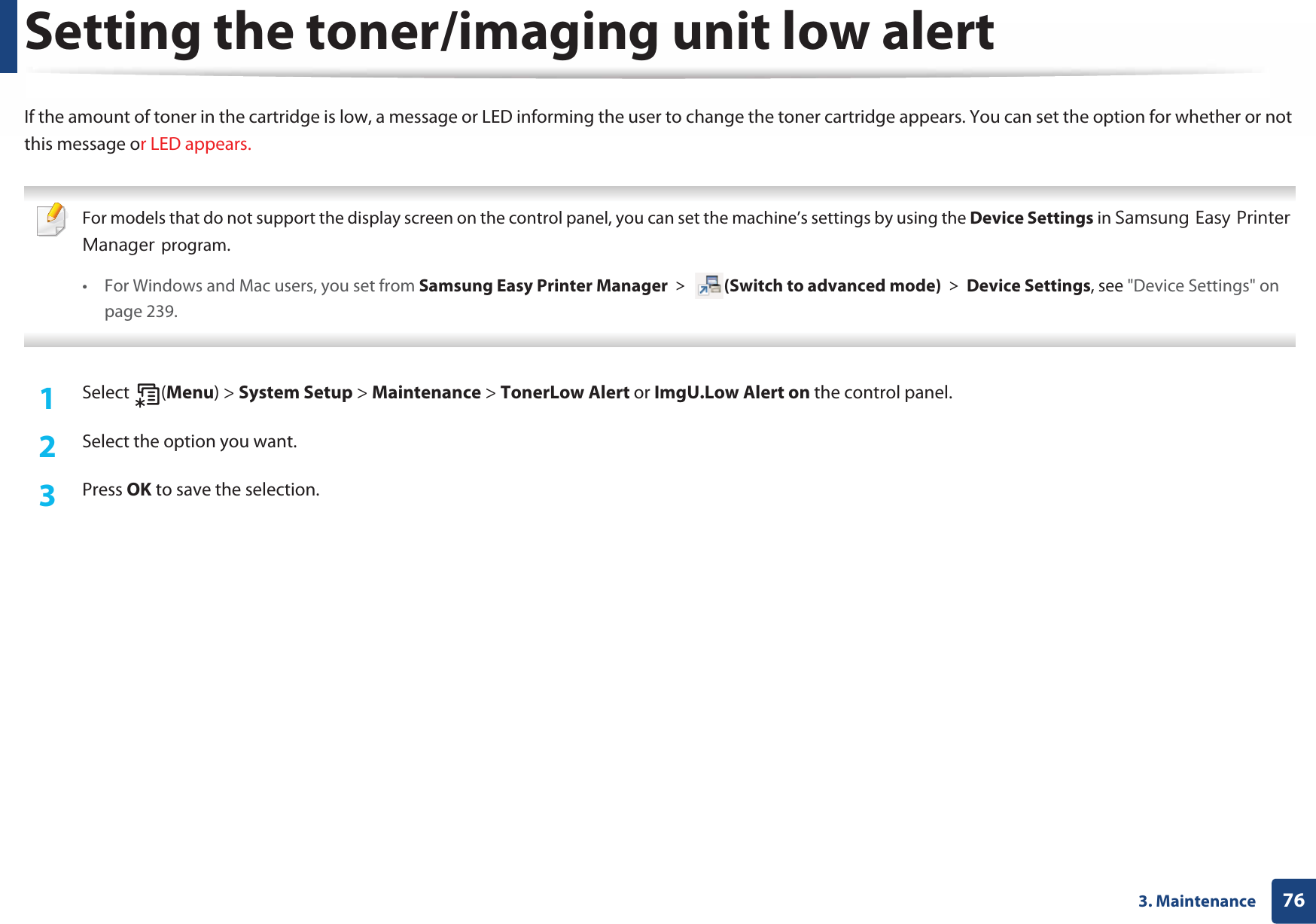 763. MaintenanceSetting the toner/imaging unit low alertIf the amount of toner in the cartridge is low, a message or LED informing the user to change the toner cartridge appears. You can set the option for whether or not this message or LED appears. For models that do not support the display screen on the control panel, you can set the machine’s settings by using the Device Settings in 6DPVXQJ(DV\3ULQWHU0DQDJHUprogram.• For Windows and Mac users, you set from Samsung Easy Printer Manager! (Switch to advanced mode)!Device Settings, see &quot;Device Settings&quot; on page 239. 1Select (Menu) &gt; System Setup &gt; Maintenance &gt; TonerLow Alert or ImgU.Low Alert on the control panel.2  Select the option you want.3  Press OK to save the selection.