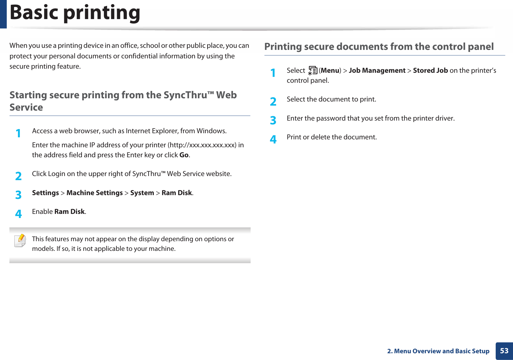 Basic printing532. Menu Overview and Basic SetupWhen you use a printing device in an office, school or other public place, you can protect your personal documents or confidential information by using the secure printing feature.Starting secure printing from the SyncThru™ Web Service1Access a web browser, such as Internet Explorer, from Windows.Enter the machine IP address of your printer (http://xxx.xxx.xxx.xxx) in the address field and press the Enter key or click Go.2  Click Login on the upper right of SyncThru™ Web Service website.3  Settings &gt; Machine Settings &gt; System &gt; Ram Disk.4  Enable Ram Disk.  This features may not appear on the display depending on options or models. If so, it is not applicable to your machine. Printing secure documents from the control panel1Select (Menu) &gt; Job Management &gt; Stored Job on the printer’s control panel.2  Select the document to print.3  Enter the password that you set from the printer driver.4  Print or delete the document.