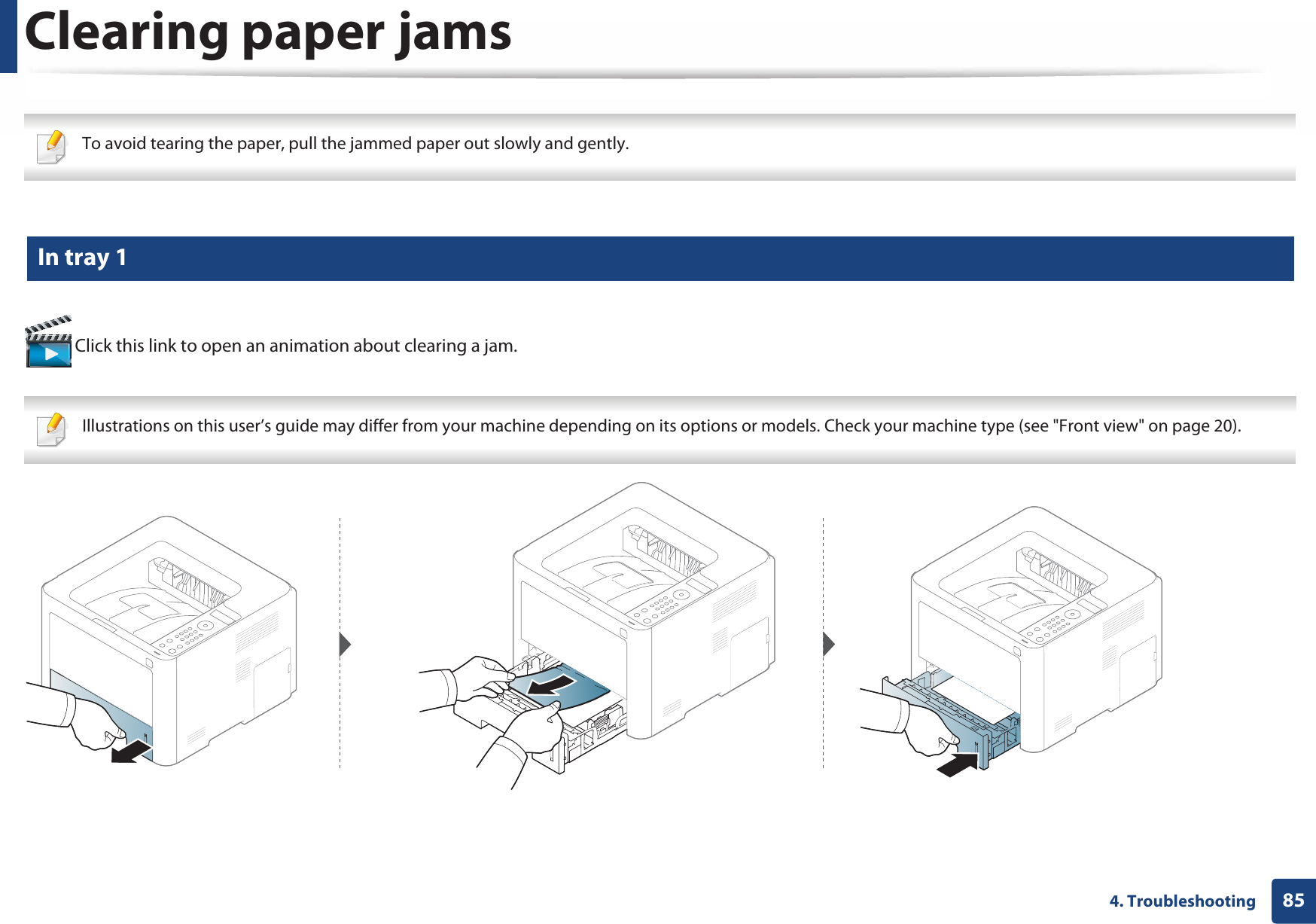 854. TroubleshootingClearing paper jams To avoid tearing the paper, pull the jammed paper out slowly and gently.  1 In tray 1 Click this link to open an animation about clearing a jam. Illustrations on this user’s guide may differ from your machine depending on its options or models. Check your machine type (see &quot;Front view&quot; on page 20). 