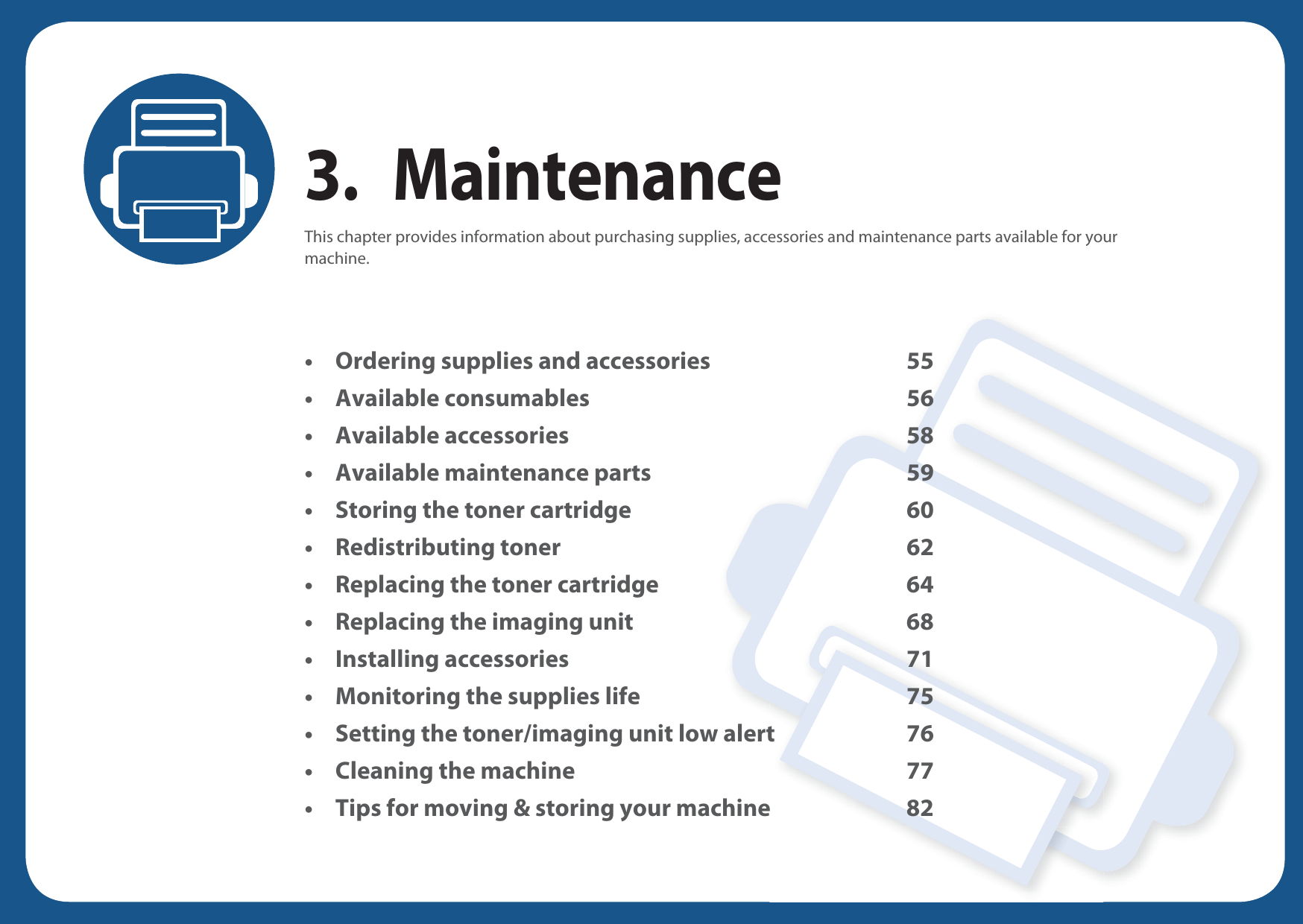 3. MaintenanceThis chapter provides information about purchasing supplies, accessories and maintenance parts available for your machine.• Ordering supplies and accessories 55• Available consumables 56• Available accessories 58• Available maintenance parts 59• Storing the toner cartridge 60• Redistributing toner 62• Replacing the toner cartridge 64• Replacing the imaging unit 68• Installing accessories 71• Monitoring the supplies life 75• Setting the toner/imaging unit low alert 76• Cleaning the machine 77• Tips for moving &amp; storing your machine 82