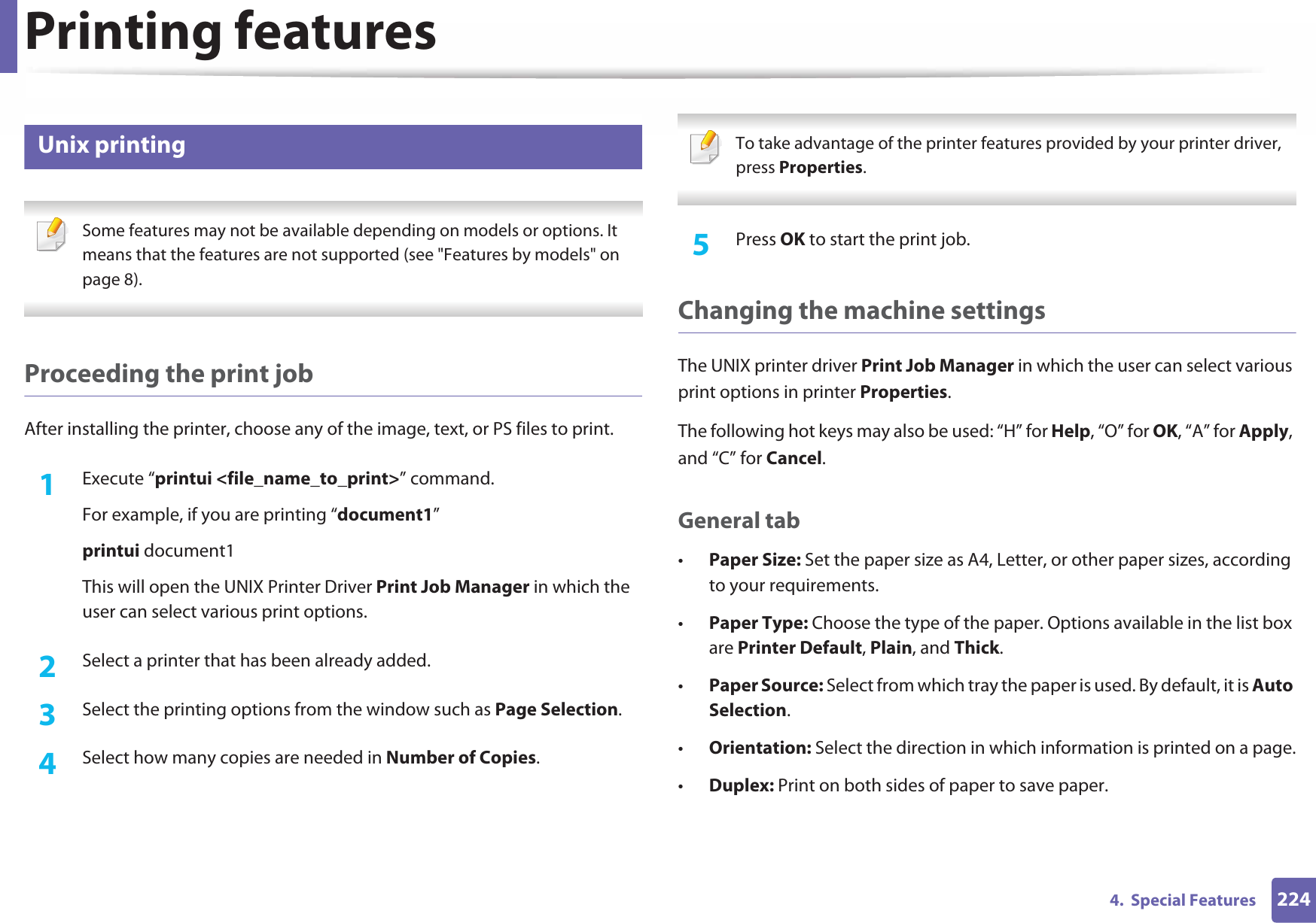 Printing features2244.  Special Features9 Unix printing  Some features may not be available depending on models or options. It means that the features are not supported (see &quot;Features by models&quot; on page 8). Proceeding the print jobAfter installing the printer, choose any of the image, text, or PS files to print.1Execute “printui &lt;file_name_to_print&gt;” command.For example, if you are printing “document1”printui document1This will open the UNIX Printer Driver Print Job Manager in which the user can select various print options.2  Select a printer that has been already added.3  Select the printing options from the window such as Page Selection.4  Select how many copies are needed in Number of Copies. To take advantage of the printer features provided by your printer driver, press Properties. 5  Press OK to start the print job.Changing the machine settingsThe UNIX printer driver Print Job Manager in which the user can select various print options in printer Properties.The following hot keys may also be used: “H” for Help, “O” for OK, “A” for Apply, and “C” for Cancel.General tab•Paper Size: Set the paper size as A4, Letter, or other paper sizes, according to your requirements.•Paper Type: Choose the type of the paper. Options available in the list box are Printer Default, Plain, and Thick.•Paper Source: Select from which tray the paper is used. By default, it is Auto Selection.•Orientation: Select the direction in which information is printed on a page.•Duplex: Print on both sides of paper to save paper.