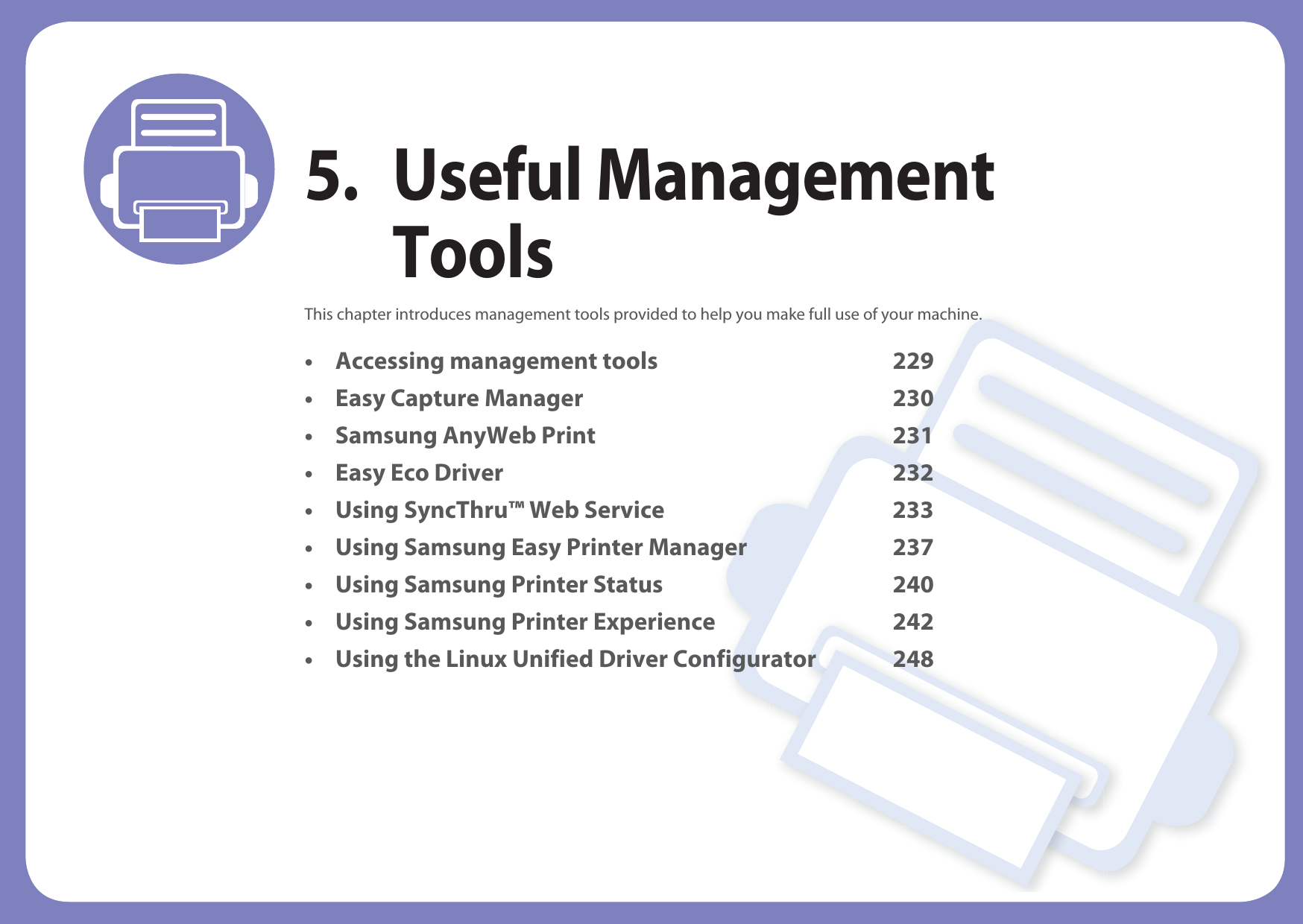 5. Useful Management ToolsThis chapter introduces management tools provided to help you make full use of your machine. • Accessing management tools 229• Easy Capture Manager 230• Samsung AnyWeb Print 231• Easy Eco Driver 232• Using SyncThru™ Web Service 233• Using Samsung Easy Printer Manager 237• Using Samsung Printer Status 240• Using Samsung Printer Experience 242• Using the Linux Unified Driver Configurator 248