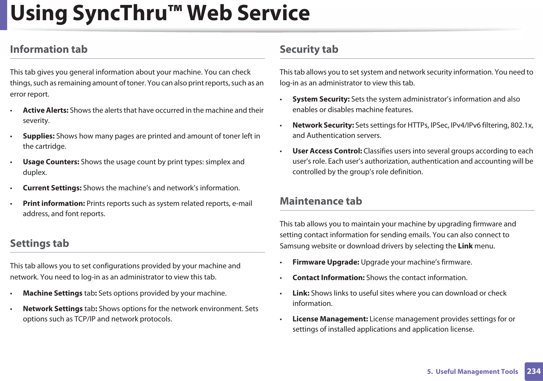 Using SyncThru™ Web Service2345.  Useful Management ToolsInformation tabThis tab gives you general information about your machine. You can check things, such as remaining amount of toner. You can also print reports, such as an error report.•Active Alerts: Shows the alerts that have occurred in the machine and their severity.•Supplies: Shows how many pages are printed and amount of toner left in the cartridge.•Usage Counters: Shows the usage count by print types: simplex and duplex.•Current Settings: Shows the machine’s and network’s information. •Print information: Prints reports such as system related reports, e-mail address, and font reports.Settings tabThis tab allows you to set configurations provided by your machine and network. You need to log-in as an administrator to view this tab. •Machine Settings tab: Sets options provided by your machine. •Network Settings tab: Shows options for the network environment. Sets options such as TCP/IP and network protocols. Security tabThis tab allows you to set system and network security information. You need to log-in as an administrator to view this tab.•System Security: Sets the system administrator’s information and also enables or disables machine features.•Network Security: Sets settings for HTTPs, IPSec, IPv4/IPv6 filtering, 802.1x, and Authentication servers.•User Access Control: Classifies users into several groups according to each user’s role. Each user’s authorization, authentication and accounting will be controlled by the group’s role definition.Maintenance tabThis tab allows you to maintain your machine by upgrading firmware and setting contact information for sending emails. You can also connect to Samsung website or download drivers by selecting the Link menu.•Firmware Upgrade: Upgrade your machine’s firmware.•Contact Information: Shows the contact information.•Link: Shows links to useful sites where you can download or check information.•License Management: License management provides settings for or settings of installed applications and application license.