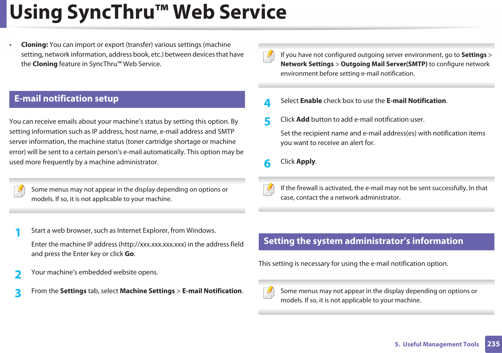 Using SyncThru™ Web Service2355.  Useful Management Tools•Cloning: You can import or export (transfer) various settings (machine setting, network information, address book, etc.) between devices that have the Cloning feature in SyncThru™ Web Service.3 E-mail notification setupYou can receive emails about your machine’s status by setting this option. By setting information such as IP address, host name, e-mail address and SMTP server information, the machine status (toner cartridge shortage or machine error) will be sent to a certain person&apos;s e-mail automatically. This option may be used more frequently by a machine administrator.  Some menus may not appear in the display depending on options or models. If so, it is not applicable to your machine. 1Start a web browser, such as Internet Explorer, from Windows.Enter the machine IP address (http://xxx.xxx.xxx.xxx) in the address field and press the Enter key or click Go.2  Your machine’s embedded website opens.3  From the Settings tab, select Machine Settings &gt; E-mail Notification.  If you have not configured outgoing server environment, go to Settings &gt; Network Settings &gt; Outgoing Mail Server(SMTP) to configure network environment before setting e-mail notification.  4  Select Enable check box to use the E-mail Notification.5  Click Add button to add e-mail notification user. Set the recipient name and e-mail address(es) with notification items you want to receive an alert for.6  Click Apply. If the firewall is activated, the e-mail may not be sent successfully. In that case, contact the a network administrator. 4 Setting the system administrator’s informationThis setting is necessary for using the e-mail notification option. Some menus may not appear in the display depending on options or models. If so, it is not applicable to your machine. 