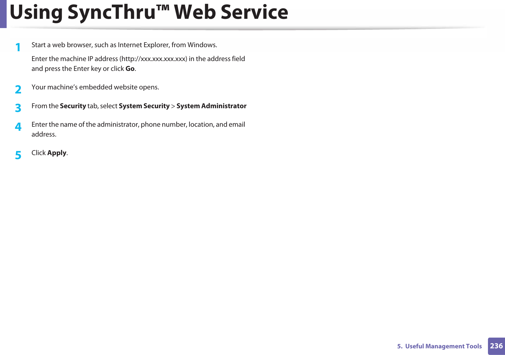Using SyncThru™ Web Service2365.  Useful Management Tools1Start a web browser, such as Internet Explorer, from Windows.Enter the machine IP address (http://xxx.xxx.xxx.xxx) in the address field and press the Enter key or click Go.2  Your machine’s embedded website opens.3  From the Security tab, select System Security &gt; System Administrator4  Enter the name of the administrator, phone number, location, and email address. 5  Click Apply. 