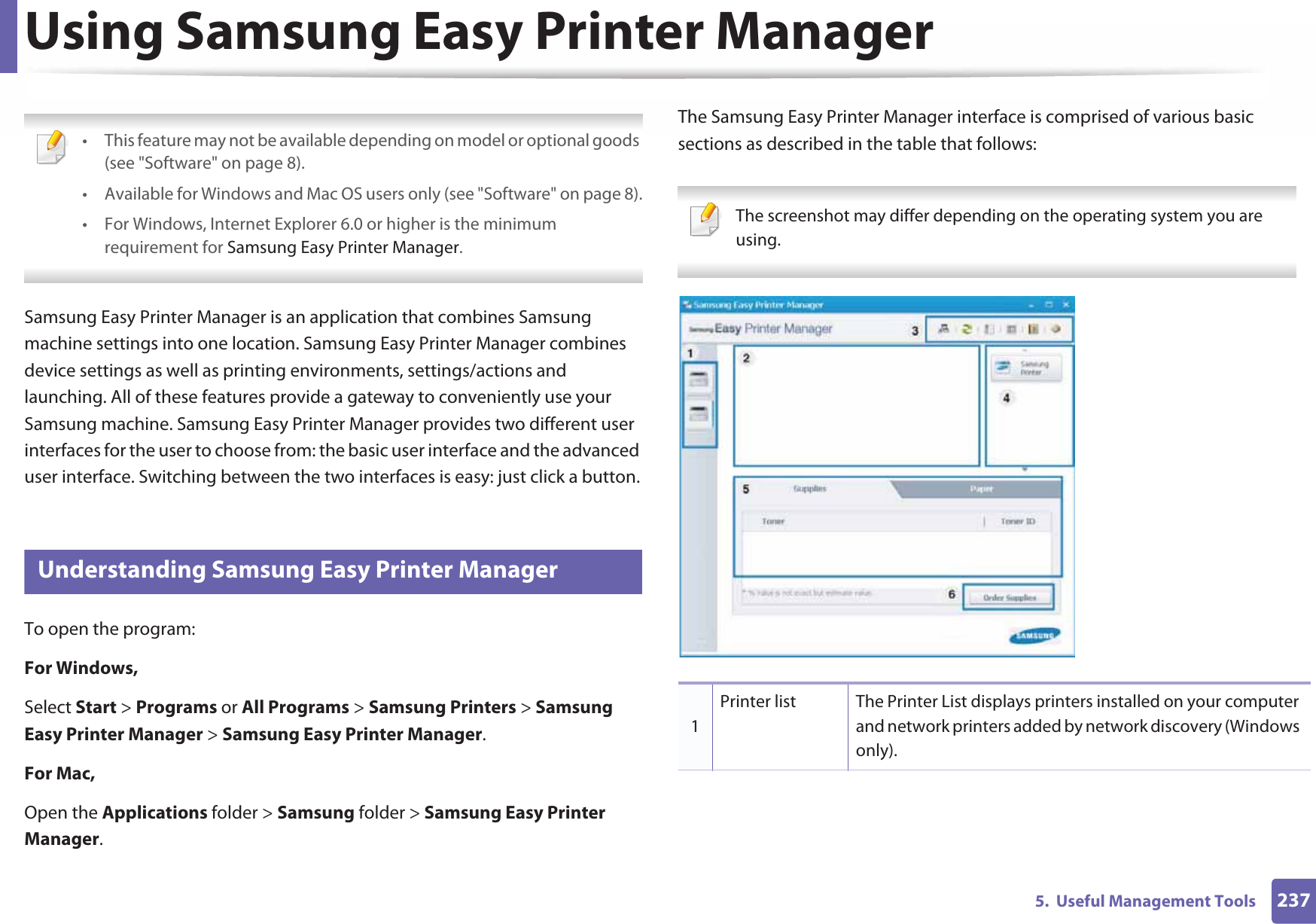 2375.  Useful Management ToolsUsing Samsung Easy Printer Manager  • This feature may not be available depending on model or optional goods (see &quot;Software&quot; on page 8).• Available for Windows and Mac OS users only (see &quot;Software&quot; on page 8).• For Windows, Internet Explorer 6.0 or higher is the minimum requirement for Samsung Easy Printer Manager. Samsung Easy Printer Manager is an application that combines Samsung machine settings into one location. Samsung Easy Printer Manager combines device settings as well as printing environments, settings/actions and launching. All of these features provide a gateway to conveniently use your Samsung machine. Samsung Easy Printer Manager provides two different user interfaces for the user to choose from: the basic user interface and the advanced user interface. Switching between the two interfaces is easy: just click a button.5 Understanding Samsung Easy Printer ManagerTo open the program: For Windows,Select Start &gt; Programs or All Programs &gt; Samsung Printers &gt; Samsung Easy Printer Manager &gt; Samsung Easy Printer Manager.For Mac,Open the Applications folder &gt; Samsung folder &gt; Samsung Easy Printer Manager.The Samsung Easy Printer Manager interface is comprised of various basic sections as described in the table that follows: The screenshot may differ depending on the operating system you are using. 1Printer list The Printer List displays printers installed on your computer and network printers added by network discovery (Windows only).