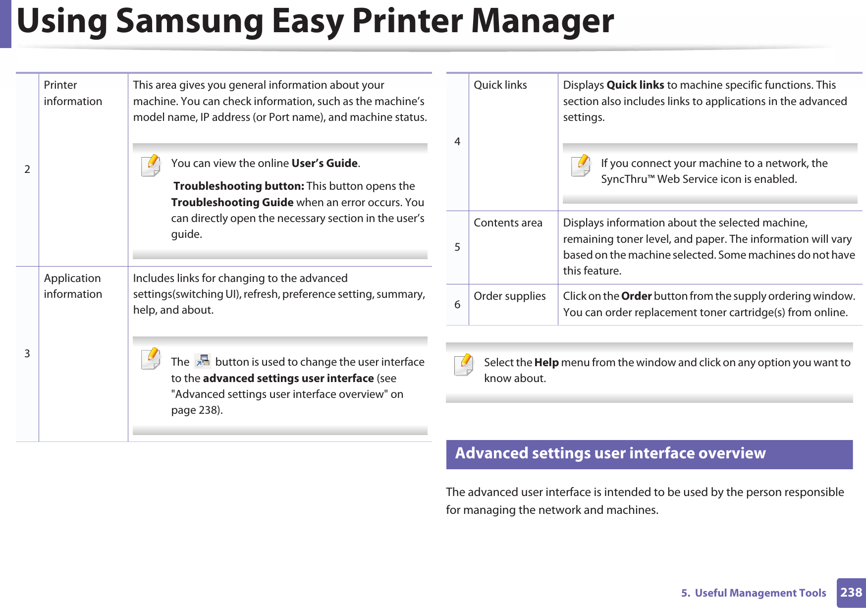 Using Samsung Easy Printer Manager2385.  Useful Management Tools Select the Help menu from the window and click on any option you want to know about.  6 Advanced settings user interface overviewThe advanced user interface is intended to be used by the person responsible for managing the network and machines.2Printer informationThis area gives you general information about your machine. You can check information, such as the machine’s model name, IP address (or Port name), and machine status. You can view the online User’s Guide. Troubleshooting button: This button opens the Troubleshooting Guide when an error occurs. You can directly open the necessary section in the user’s guide.  3Application informationIncludes links for changing to the advanced settings(switching UI), refresh, preference setting, summary, help, and about. The   button is used to change the user interface to the advanced settings user interface (see &quot;Advanced settings user interface overview&quot; on page 238). 4Quick links Displays Quick links to machine specific functions. This section also includes links to applications in the advanced settings. If you connect your machine to a network, the SyncThru™ Web Service icon is enabled. 5Contents area Displays information about the selected machine, remaining toner level, and paper. The information will vary based on the machine selected. Some machines do not have this feature.6Order supplies Click on the Order button from the supply ordering window. You can order replacement toner cartridge(s) from online.