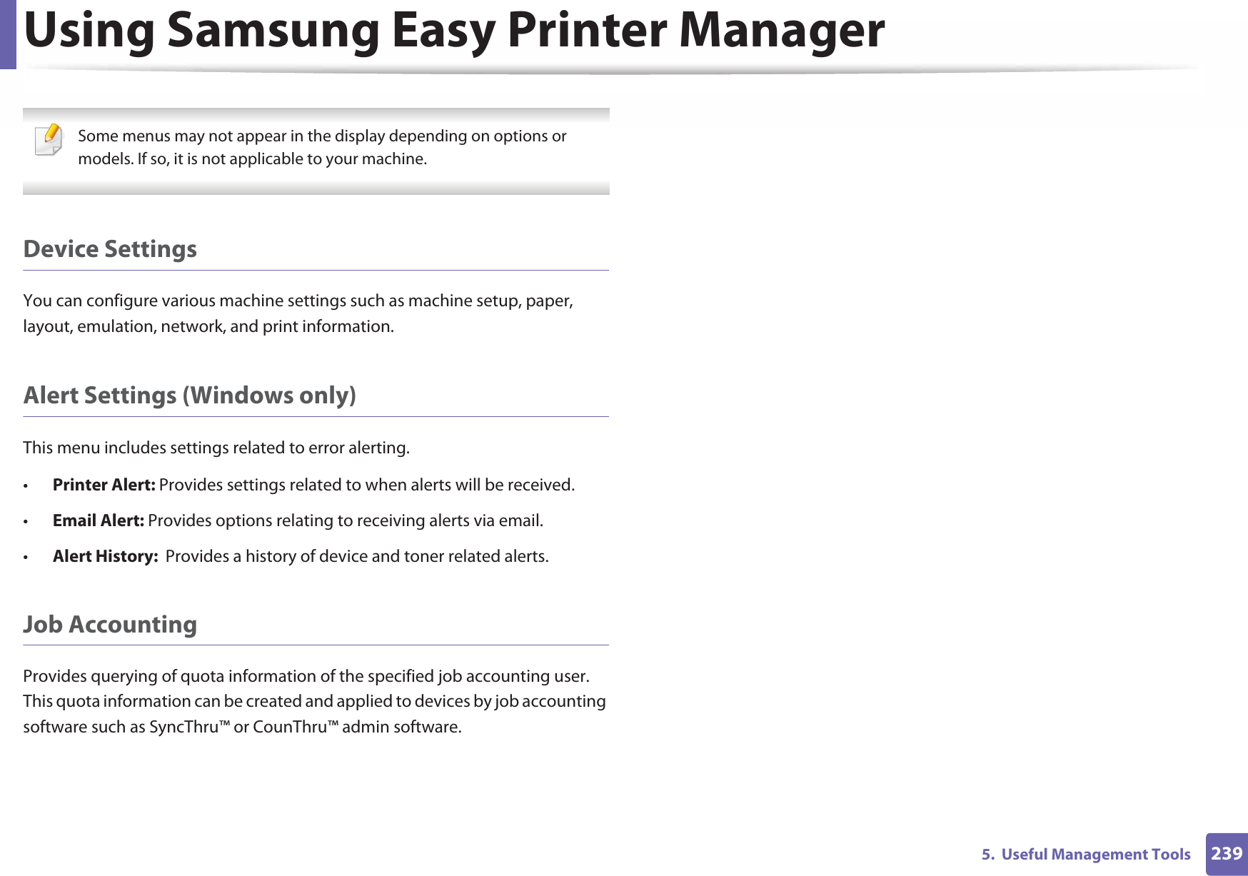 Using Samsung Easy Printer Manager2395.  Useful Management Tools Some menus may not appear in the display depending on options or models. If so, it is not applicable to your machine. Device SettingsYou can configure various machine settings such as machine setup, paper, layout, emulation, network, and print information.Alert Settings (Windows only)This menu includes settings related to error alerting. •Printer Alert: Provides settings related to when alerts will be received.•Email Alert: Provides options relating to receiving alerts via email.•Alert History:  Provides a history of device and toner related alerts.Job AccountingProvides querying of quota information of the specified job accounting user. This quota information can be created and applied to devices by job accounting software such as SyncThru™ or CounThru™ admin software.