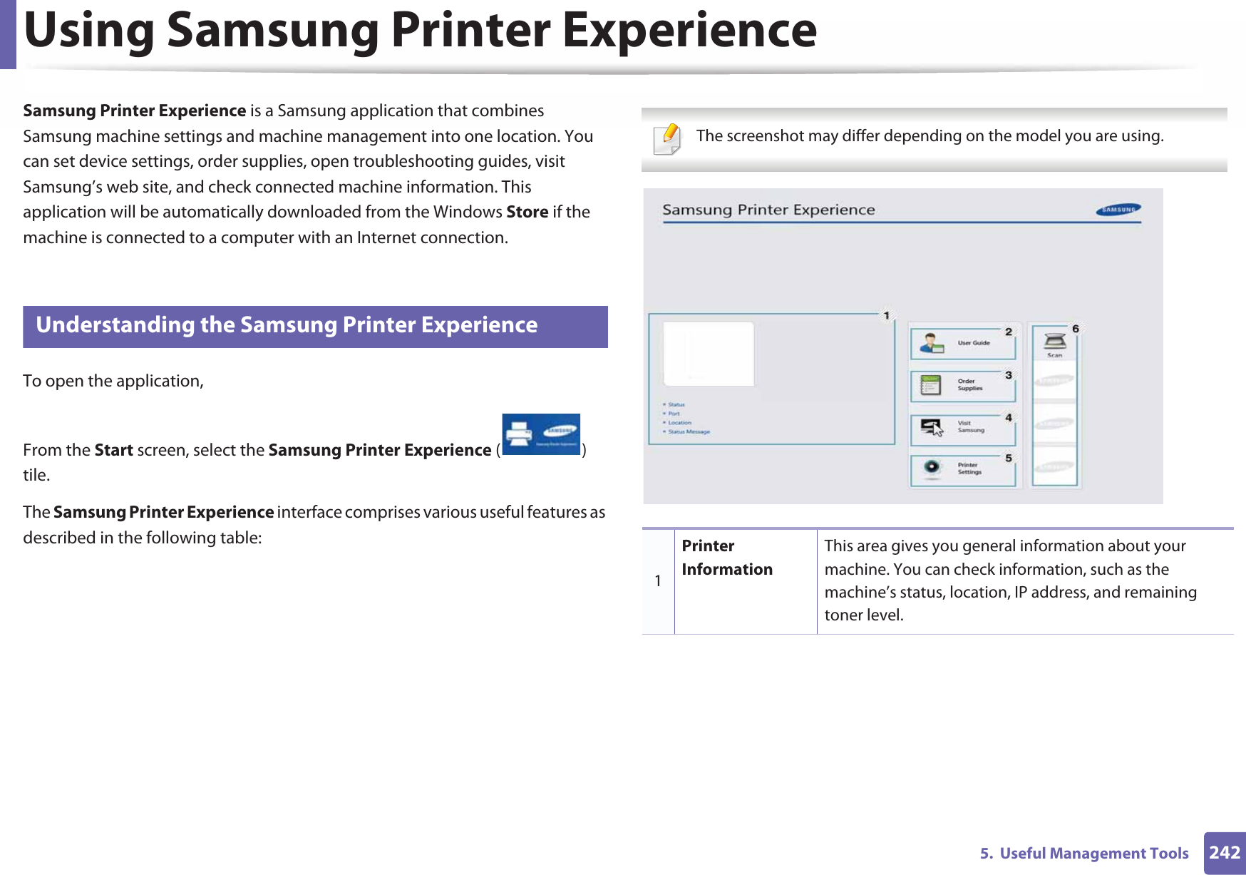 2425.  Useful Management ToolsUsing Samsung Printer Experience Samsung Printer Experience is a Samsung application that combines Samsung machine settings and machine management into one location. You can set device settings, order supplies, open troubleshooting guides, visit Samsung’s web site, and check connected machine information. This application will be automatically downloaded from the Windows Store if the machine is connected to a computer with an Internet connection. 8 Understanding the Samsung Printer ExperienceTo open the application, From the Start screen, select the Samsung Printer Experience ()Gtile. The Samsung Printer Experience interface comprises various useful features as described in the following table: The screenshot may differ depending on the model you are using. 1Printer InformationThis area gives you general information about your machine. You can check information, such as the machine’s status, location, IP address, and remaining toner level.