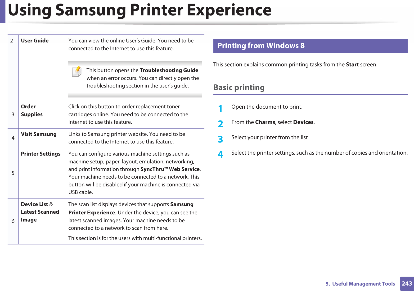 Using Samsung Printer Experience2435.  Useful Management Tools9 Printing from Windows 8This section explains common printing tasks from the Start screen.Basic printing1Open the document to print.2  From the Charms, select Devices.3  Select your printer from the list4  Select the printer settings, such as the number of copies and orientation.2User Guide You can view the online User’s Guide. You need to be connected to the Internet to use this feature. This button opens the Troubleshooting Guide when an error occurs. You can directly open the troubleshooting section in the user’s guide.  3Order SuppliesClick on this button to order replacement toner cartridges online. You need to be connected to the Internet to use this feature. 4Visit Samsung Links to Samsung printer website. You need to be connected to the Internet to use this feature.5Printer Settings You can configure various machine settings such as machine setup, paper, layout, emulation, networking, and print information through SyncThru™ Web Service. Your machine needs to be connected to a network. This button will be disabled if your machine is connected via USB cable.6Device List &amp; Latest Scanned ImageThe scan list displays devices that supports Samsung Printer ExperienceU Under the device, you can see the latest scanned images. Your machine needs to be connected to a network to scan from here. This section is for the users with multi-functional printers.