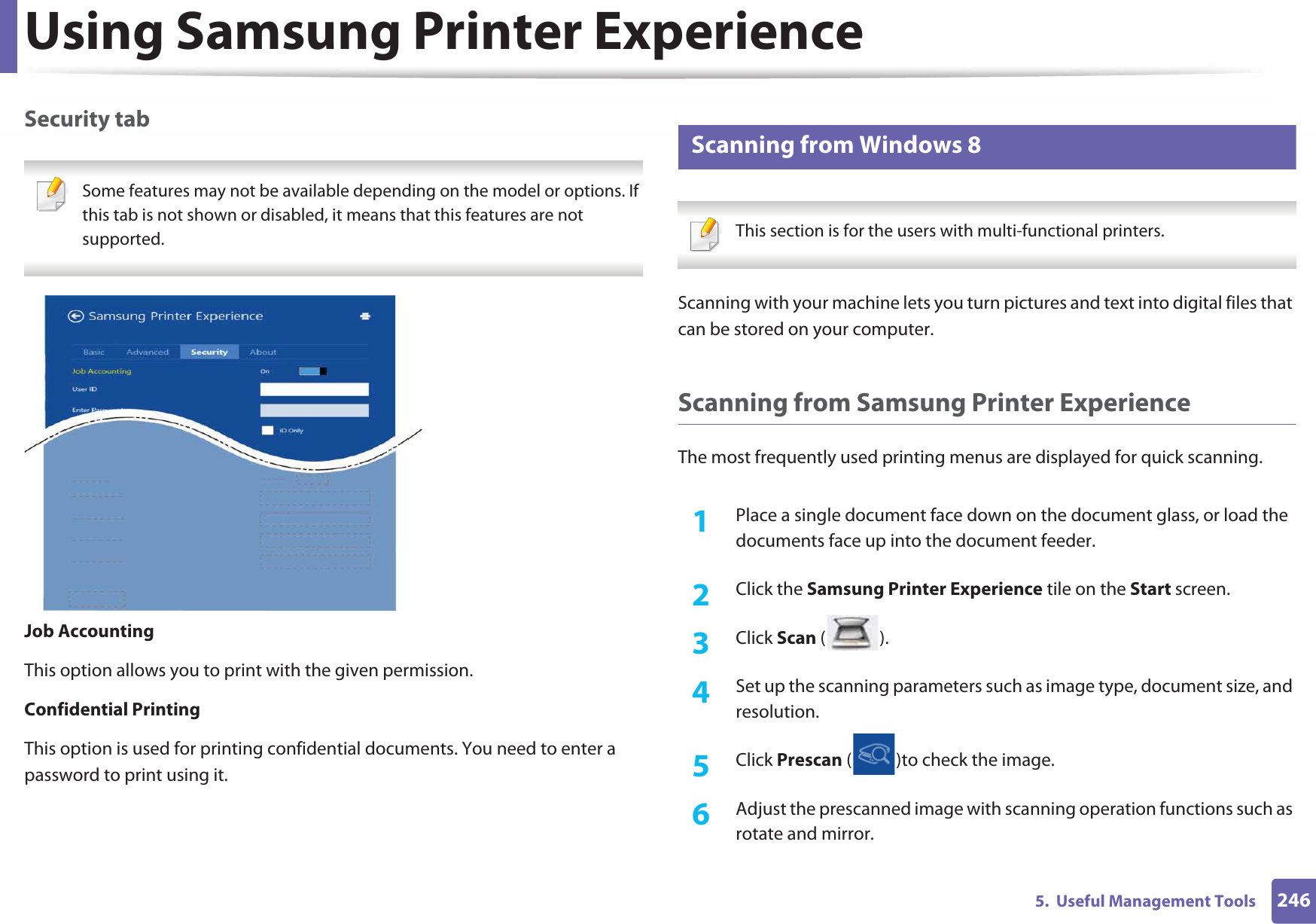 Using Samsung Printer Experience2465.  Useful Management ToolsSecurity tab Some features may not be available depending on the model or options. If this tab is not shown or disabled, it means that this features are not supported. Job AccountingThis option allows you to print with the given permission.Confidential PrintingThis option is used for printing confidential documents. You need to enter a password to print using it.10 Scanning from Windows 8 This section is for the users with multi-functional printers. Scanning with your machine lets you turn pictures and text into digital files that can be stored on your computer.Scanning from Samsung Printer ExperienceThe most frequently used printing menus are displayed for quick scanning.1Place a single document face down on the document glass, or load the documents face up into the document feeder.2  Click the Samsung Printer Experience tile on the Start screen.3  Click Scan ().4  Set up the scanning parameters such as image type, document size, and resolution.5  Click Prescan ( )to check the image.6  Adjust the prescanned image with scanning operation functions such as rotate and mirror.