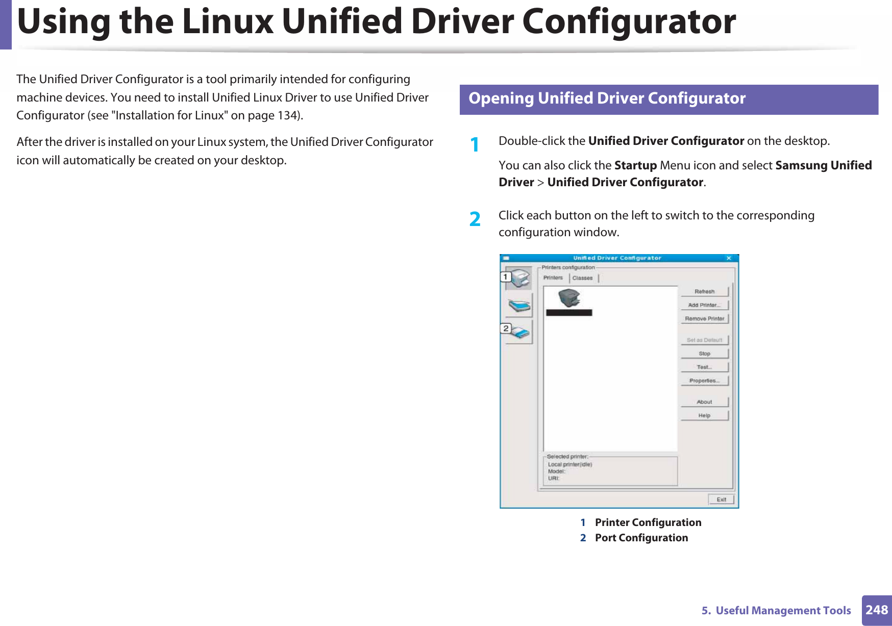 2485.  Useful Management ToolsUsing the Linux Unified Driver ConfiguratorThe Unified Driver Configurator is a tool primarily intended for configuring machine devices. You need to install Unified Linux Driver to use Unified Driver Configurator (see &quot;Installation for Linux&quot; on page 134).After the driver is installed on your Linux system, the Unified Driver Configurator icon will automatically be created on your desktop.11 Opening Unified Driver Configurator1Double-click the Unified Driver Configurator on the desktop.You can also click the Startup Menu icon and select Samsung Unified Driver &gt; Unified Driver Configurator.2  Click each button on the left to switch to the corresponding configuration window.1Printer Configuration 2Port Configuration 