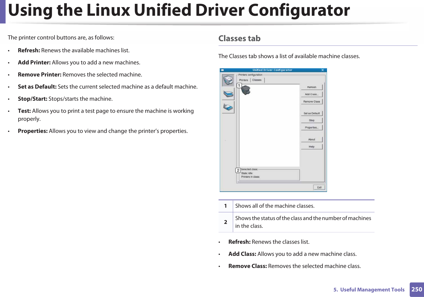 Using the Linux Unified Driver Configurator2505.  Useful Management ToolsThe printer control buttons are, as follows:•Refresh: Renews the available machines list.•Add Printer: Allows you to add a new machines.•Remove Printer: Removes the selected machine.•Set as Default: Sets the current selected machine as a default machine.•Stop/Start: Stops/starts the machine.•Test: Allows you to print a test page to ensure the machine is working properly.•Properties: Allows you to view and change the printer’s properties. Classes tabThe Classes tab shows a list of available machine classes.•Refresh: Renews the classes list.•Add Class: Allows you to add a new machine class.•Remove Class: Removes the selected machine class.1Shows all of the machine classes.2Shows the status of the class and the number of machines in the class.