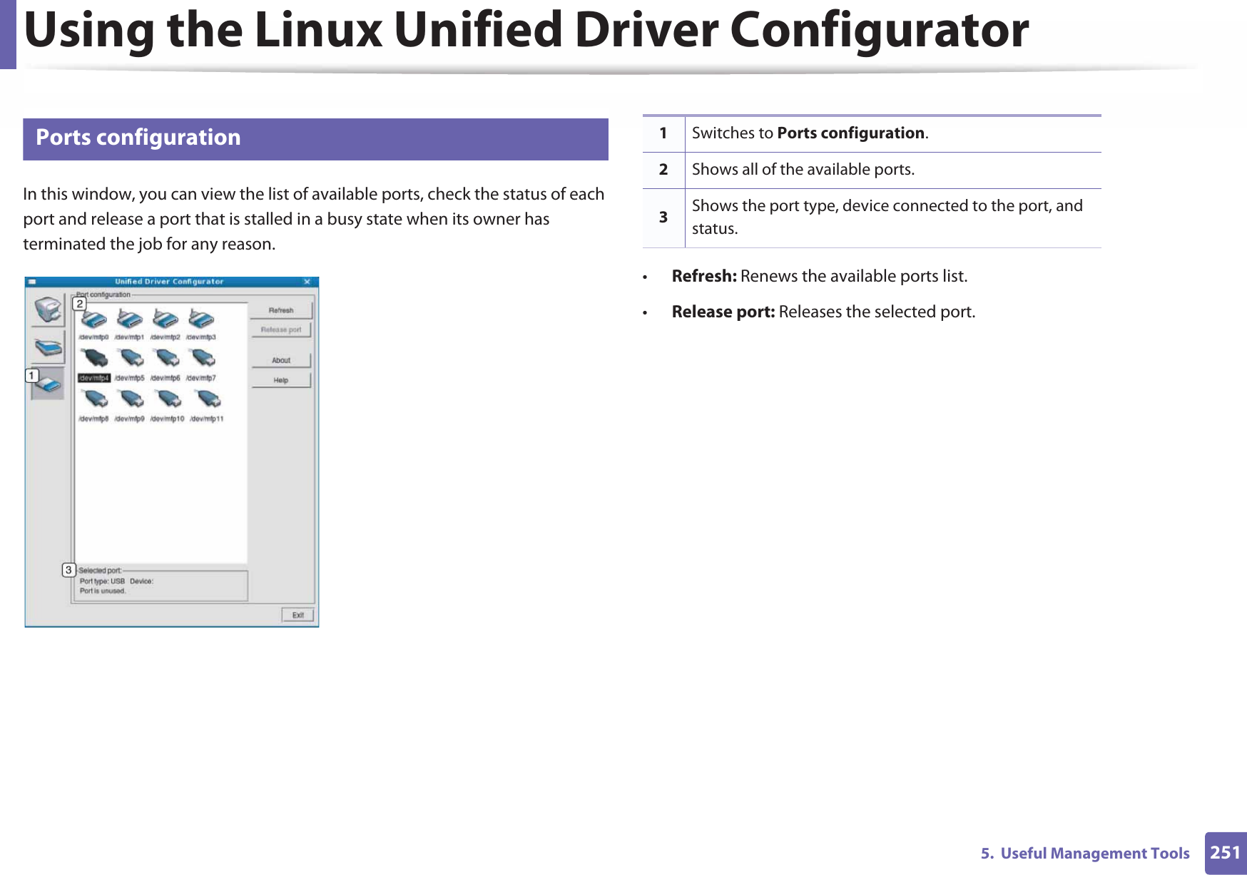 Using the Linux Unified Driver Configurator2515.  Useful Management Tools13 Ports configurationIn this window, you can view the list of available ports, check the status of each port and release a port that is stalled in a busy state when its owner has terminated the job for any reason.•Refresh: Renews the available ports list.•Release port: Releases the selected port.1Switches to Ports configuration.2Shows all of the available ports.3Shows the port type, device connected to the port, and status.
