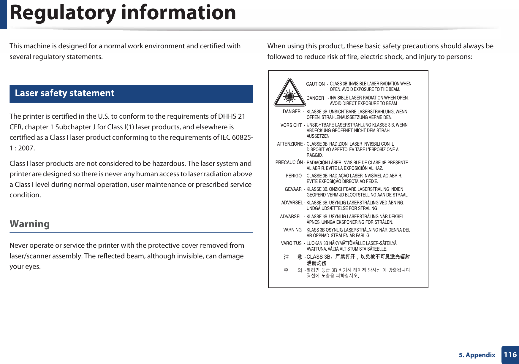 1165. AppendixRegulatory informationThis machine is designed for a normal work environment and certified with several regulatory statements.5 Laser safety statementThe printer is certified in the U.S. to conform to the requirements of DHHS 21 CFR, chapter 1 Subchapter J for Class I(1) laser products, and elsewhere is certified as a Class I laser product conforming to the requirements of IEC 60825-1 : 2007.Class I laser products are not considered to be hazardous. The laser system and printer are designed so there is never any human access to laser radiation above a Class I level during normal operation, user maintenance or prescribed service condition.Warning Never operate or service the printer with the protective cover removed from laser/scanner assembly. The reflected beam, although invisible, can damage your eyes.When using this product, these basic safety precautions should always be followed to reduce risk of fire, electric shock, and injury to persons: