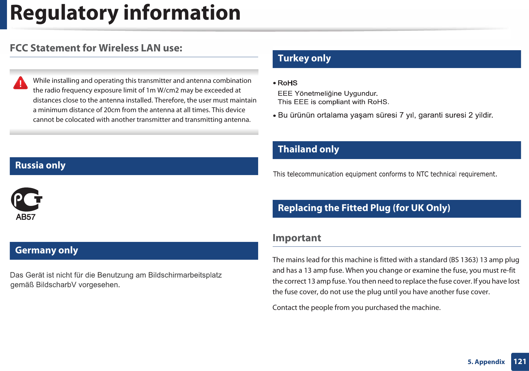 Regulatory information1215. AppendixFCC Statement for Wireless LAN use: While installing and operating this transmitter and antenna combination the radio frequency exposure limit of 1m W/cm2 may be exceeded at distances close to the antenna installed. Therefore, the user must maintain a minimum distance of 20cm from the antenna at all times. This device cannot be colocated with another transmitter and transmitting antenna. 14 Russia only15 Germany only16 Turkey only17 Thailand only18 Replacing the Fitted Plug (for UK Only)ImportantThe mains lead for this machine is fitted with a standard (BS 1363) 13 amp plug and has a 13 amp fuse. When you change or examine the fuse, you must re-fit the correct 13 amp fuse. You then need to replace the fuse cover. If you have lost the fuse cover, do not use the plug until you have another fuse cover. Contact the people from you purchased the machine.