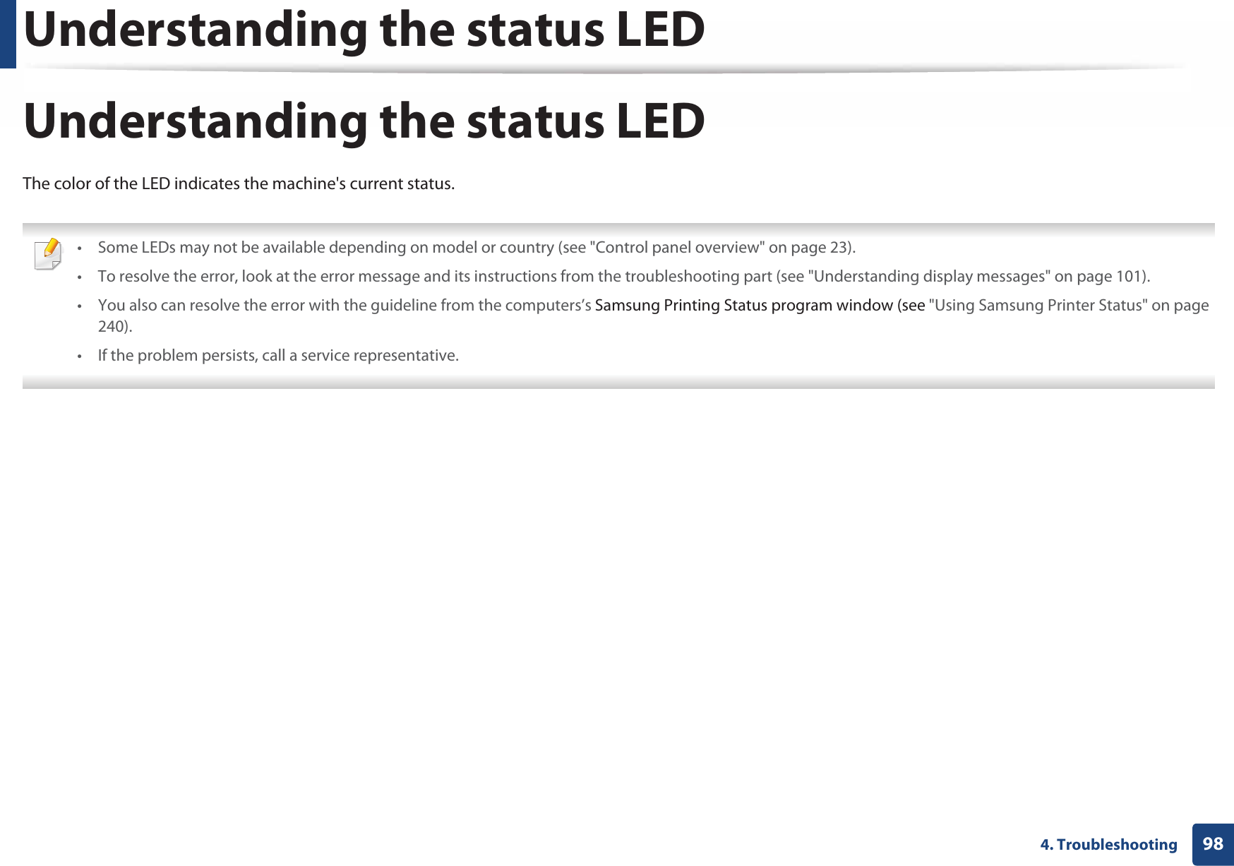 Understanding the status LED984. TroubleshootingUnderstanding the status LEDThe color of the LED indicates the machine&apos;s current status. • Some LEDs may not be available depending on model or country (see &quot;Control panel overview&quot; on page 23).• To resolve the error, look at the error message and its instructions from the troubleshooting part (see &quot;Understanding display messages&quot; on page 101).• You also can resolve the error with the guideline from the computers’s Samsung Printing Status program window (see &quot;Using Samsung Printer Status&quot; on page 240).• If the problem persists, call a service representative. 