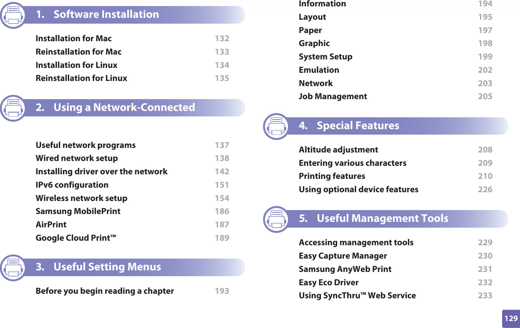129ADVANCED1. Software InstallationInstallation for Mac  132Reinstallation for Mac  133Installation for Linux  134Reinstallation for Linux  1352. Using a Network-Connected MachineUseful network programs  137Wired network setup  138Installing driver over the network  142IPv6 configuration  151Wireless network setup  154Samsung MobilePrint  186AirPrint  187Google Cloud Print™  1893. Useful Setting MenusBefore you begin reading a chapter  193Information  194Layout  195Paper  197Graphic  198System Setup  199Emulation  202Network  203Job Management  2054. Special FeaturesAltitude adjustment  208Entering various characters  209Printing features  210Using optional device features  2265. Useful Management ToolsAccessing management tools  229Easy Capture Manager  230Samsung AnyWeb Print  231Easy Eco Driver  232Using SyncThru™ Web Service  233