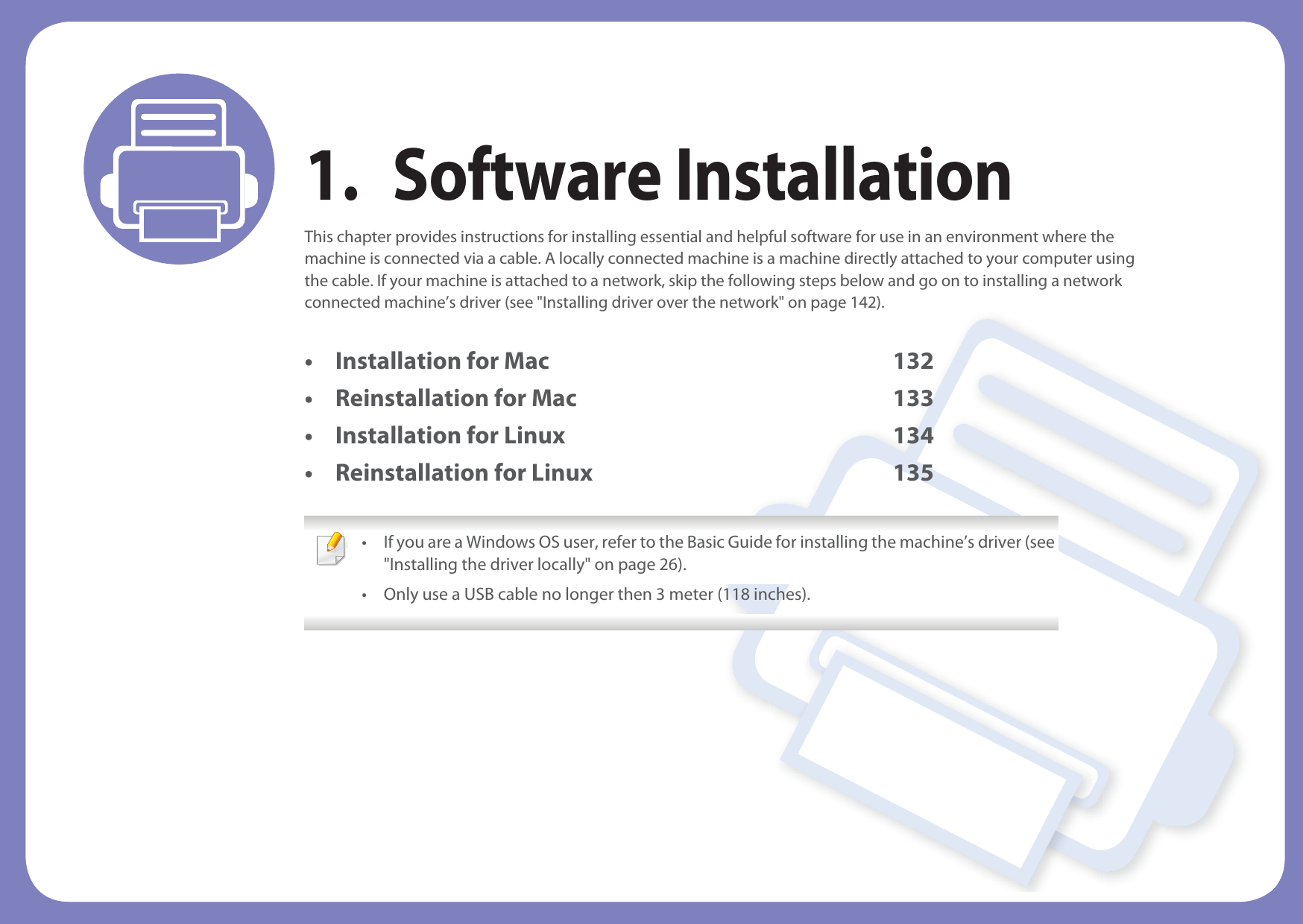 1. Software InstallationThis chapter provides instructions for installing essential and helpful software for use in an environment where the machine is connected via a cable. A locally connected machine is a machine directly attached to your computer using the cable. If your machine is attached to a network, skip the following steps below and go on to installing a network connected machine’s driver (see &quot;Installing driver over the network&quot; on page 142).• Installation for Mac 132• Reinstallation for Mac 133• Installation for Linux 134• Reinstallation for Linux 135 • If you are a Windows OS user, refer to the Basic Guide for installing the machine’s driver (see &quot;Installing the driver locally&quot; on page 26).• Only use a USB cable no longer then 3 meter (118 inches). 
