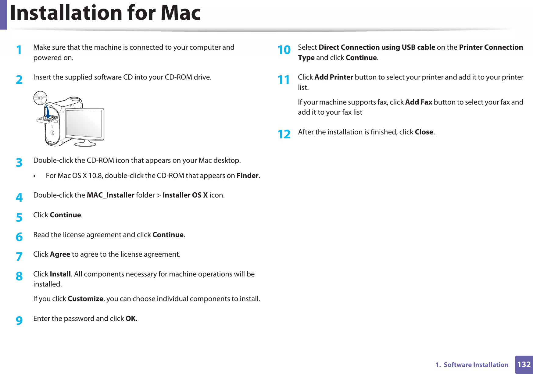 1321.  Software InstallationInstallation for Mac1Make sure that the machine is connected to your computer and powered on.2  Insert the supplied software CD into your CD-ROM drive.3  Double-click the CD-ROM icon that appears on your Mac desktop.• For Mac OS X 10.8, double-click the CD-ROM that appears on Finder.4  Double-click the MAC_Installer folder &gt; Installer OS X icon.5  Click Continue.6  Read the license agreement and click Continue.7  Click Agree to agree to the license agreement.8  Click Install. All components necessary for machine operations will be installed.If you click Customize, you can choose individual components to install.9  Enter the password and click OK.10  Select Direct Connection using USB cable on the Printer Connection Type and click Continue.11  Click Add Printer button to select your printer and add it to your printer list.If your machine supports fax, click Add Fax button to select your fax and add it to your fax list12  After the installation is finished, click Close.