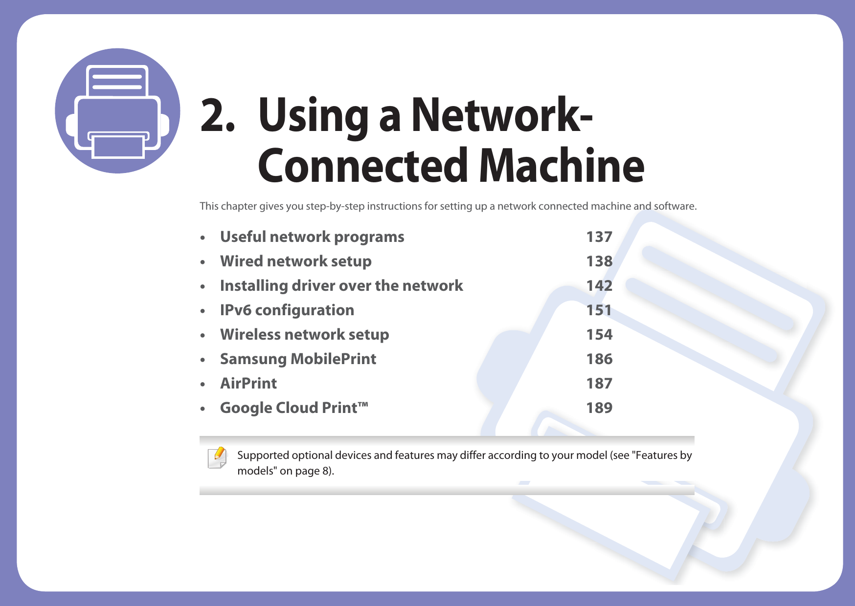 2. Using a Network-Connected MachineThis chapter gives you step-by-step instructions for setting up a network connected machine and software.• Useful network programs 137• Wired network setup 138• Installing driver over the network 142• IPv6 configuration 151• Wireless network setup 154• Samsung MobilePrint 186• AirPrint 187• Google Cloud Print™ 189 Supported optional devices and features may differ according to your model (see &quot;Features by models&quot; on page 8). 