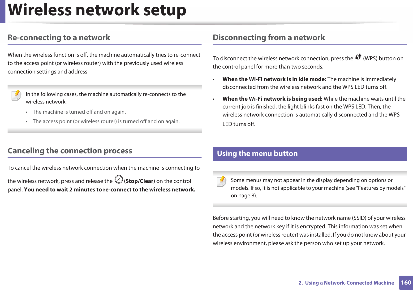 Wireless network setup1602.  Using a Network-Connected MachineRe-connecting to a networkWhen the wireless function is off, the machine automatically tries to re-connect to the access point (or wireless router) with the previously used wireless connection settings and address. In the following cases, the machine automatically re-connects to the wireless network:• The machine is turned off and on again.• The access point (or wireless router) is turned off and on again. Canceling the connection processTo cancel the wireless network connection when the machine is connecting to the wireless network, press and release the  (Stop/Clear) on the control panel. You need to wait 2 minutes to re-connect to the wireless network.Disconnecting from a networkTo disconnect the wireless network connection, press the   (WPS) button on the control panel for more than two seconds.•When the Wi-Fi network is in idle mode: The machine is immediately disconnected from the wireless network and the WPS LED turns off.•When the Wi-Fi network is being used: While the machine waits until the current job is finished, the light blinks fast on the WPS LED. Then, the wireless network connection is automatically disconnected and the WPS LED turns off.15 Using the menu button Some menus may not appear in the display depending on options or models. If so, it is not applicable to your machine (see &quot;Features by models&quot; on page 8). Before starting, you will need to know the network name (SSID) of your wireless network and the network key if it is encrypted. This information was set when the access point (or wireless router) was installed. If you do not know about your wireless environment, please ask the person who set up your network.