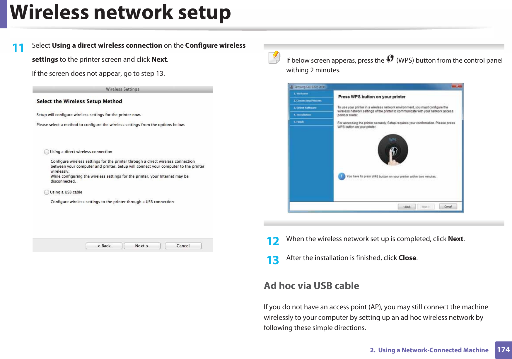 Wireless network setup1742.  Using a Network-Connected Machine11  Select Using a direct wireless connection on the Configure wirelesssettings to the printer screen and click Next. If the screen does not appear, go to step 13. If below screen apperas, press the   (WPS) button from the control panel withing 2 minutes.  12  When the wireless network set up is completed, click Next. 13  After the installation is finished, click Close.Ad hoc via USB cableIf you do not have an access point (AP), you may still connect the machine wirelessly to your computer by setting up an ad hoc wireless network by following these simple directions.