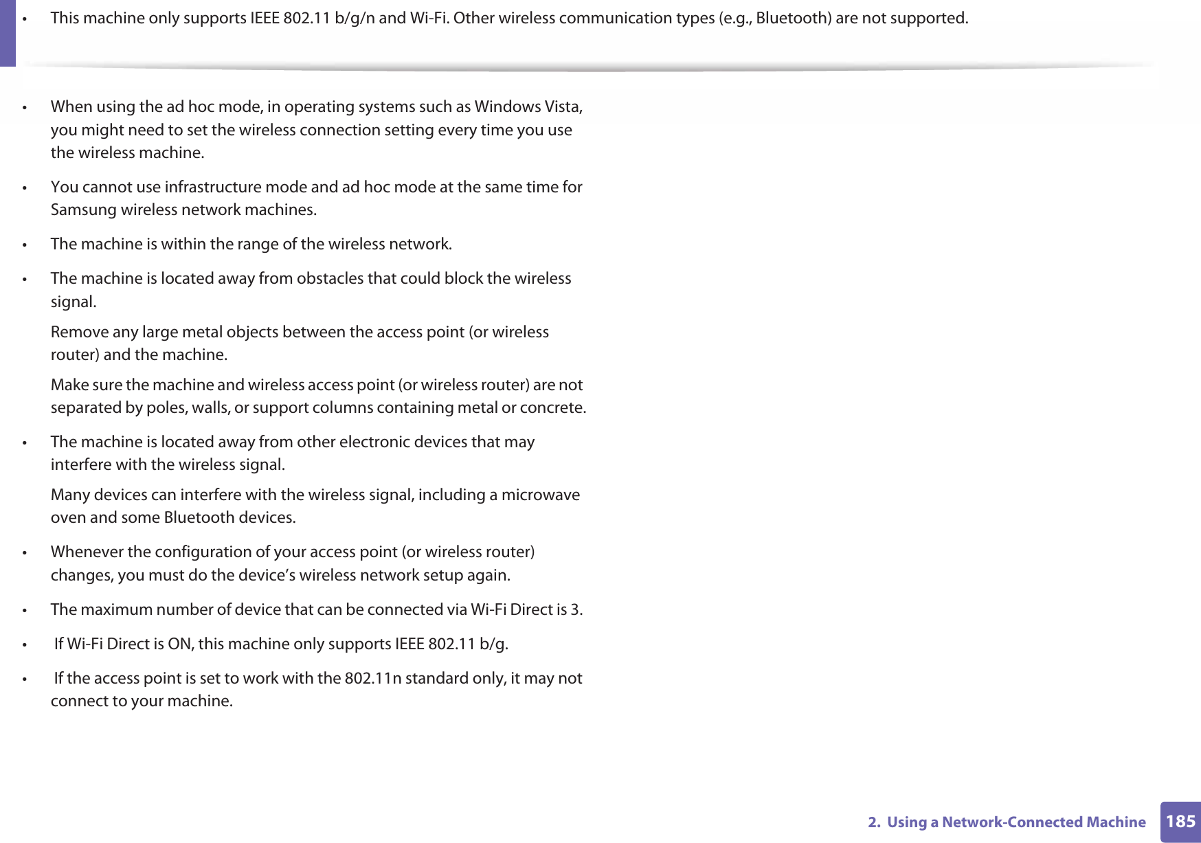 1852.  Using a Network-Connected Machine• This machine only supports IEEE 802.11 b/g/n and Wi-Fi. Other wireless communication types (e.g., Bluetooth) are not supported.• When using the ad hoc mode, in operating systems such as Windows Vista, you might need to set the wireless connection setting every time you use the wireless machine. • You cannot use infrastructure mode and ad hoc mode at the same time for Samsung wireless network machines.• The machine is within the range of the wireless network.• The machine is located away from obstacles that could block the wireless signal.Remove any large metal objects between the access point (or wireless router) and the machine.Make sure the machine and wireless access point (or wireless router) are not separated by poles, walls, or support columns containing metal or concrete.• The machine is located away from other electronic devices that may interfere with the wireless signal.Many devices can interfere with the wireless signal, including a microwave oven and some Bluetooth devices.• Whenever the configuration of your access point (or wireless router) changes, you must do the device’s wireless network setup again.• The maximum number of device that can be connected via Wi-Fi Direct is 3. •  If Wi-Fi Direct is ON, this machine only supports IEEE 802.11 b/g.•  If the access point is set to work with the 802.11n standard only, it may not connect to your machine.